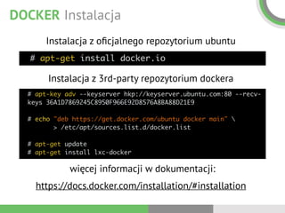 DOCKER Instalacja
# apt-get install docker.io
Instalacja z oﬁcjalnego repozytorium ubuntu
# apt-key adv --keyserver hkp://keyserver.ubuntu.com:80 --recv-
keys 36A1D7869245C8950F966E92D8576A8BA88D21E9 
 
# echo "deb https://get.docker.com/ubuntu docker main"  
> /etc/apt/sources.list.d/docker.list 
 
# apt-get update 
# apt-get install lxc-docker
Instalacja z 3rd-party repozytorium dockera
więcej informacji w dokumentacji:
https://docs.docker.com/installation/#installation
 