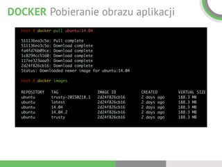 DOCKER Pobieranie obrazu aplikacji
host # docker pull ubuntu:14.04 
 
511136ea3c5a: Pull complete  
511136ea3c5a: Download complete  
fa4fd76b09ce: Download complete  
1c8294cc5160: Download complete  
117ee323aaa9: Download complete  
2d24f826cb16: Download complete  
Status: Downloaded newer image for ubuntu:14.04 
 
host # docker images
REPOSITORY TAG IMAGE ID CREATED VIRTUAL SIZE 
ubuntu trusty-20150218.1 2d24f826cb16 2 days ago 188.3 MB 
ubuntu latest 2d24f826cb16 2 days ago 188.3 MB 
ubuntu 14.04 2d24f826cb16 2 days ago 188.3 MB 
ubuntu 14.04.2 2d24f826cb16 2 days ago 188.3 MB 
ubuntu trusty 2d24f826cb16 2 days ago 188.3 MB
 