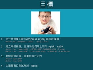 目標
1. 從公共倉庫下載 wordpress ,mysql 兩個映像檔。
docker pull wordpress:latest , mysql:latest
2. 建立兩個容器, 並將為他們取上別命 myWP, myDB
docker run --name myDB -e MYSQL_ROOT_PASSWORD=1234 –d mysql
docker run --name myWP --link myDB:mysql -p 8080:80 -d wordpress
3. 關閉兩個容器，並重新執行它們
docker stop myWP
docker stop myDB
4. 在瀏覽窗口測試無誤，Done!
 