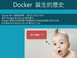 Docker 誕生的歷史
‧ Docker 是一個開源專案，誕生於 2013 年初。
‧ 基於 Google 推出的 Go 語言實作。
‧ Docker 專案的目標是實作輕量級的作業系統虛擬化解決方案。
‧目前最新版本為2015-02-03 釋出的 1.5.0
我才兩歲！？
 