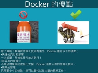 Docker 的優點
除了效能上較傳統虛擬化技術為優外，Docker 還有以下的優點：
•快速的交付和部署
一次部屬，然後在任何地方執行！
•有效率的虛擬化
不需硬體層面的虛擬化支援，Docker 是核心面的虛擬化技術。
•簡單的管理
只需要小小的修改，就可以替代以往大量的更新工作。
 