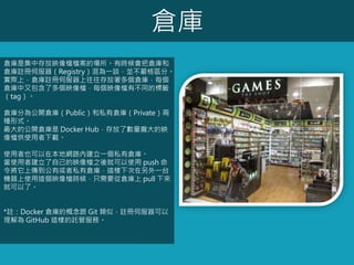 倉庫
倉庫是集中存放映像檔檔案的場所。有時候會把倉庫和
倉庫註冊伺服器（Registry）混為一談，並不嚴格區分。
實際上，倉庫註冊伺服器上往往存放著多個倉庫，每個
倉庫中又包含了多個映像檔，每個映像檔有不同的標籤
（tag）。
倉庫分為公開倉庫（Public）和私有倉庫（Private）兩
種形式。
最大的公開倉庫是 Docker Hub，存放了數量龐大的映
像檔供使用者下載。
使用者也可以在本地網路內建立一個私有倉庫。
當使用者建立了自己的映像檔之後就可以使用 push 命
令將它上傳到公有或者私有倉庫，這樣下次在另外一台
機器上使用這個映像檔時候，只需要從倉庫上 pull 下來
就可以了。
*註：Docker 倉庫的概念跟 Git 類似，註冊伺服器可以
理解為 GitHub 這樣的託管服務。
 