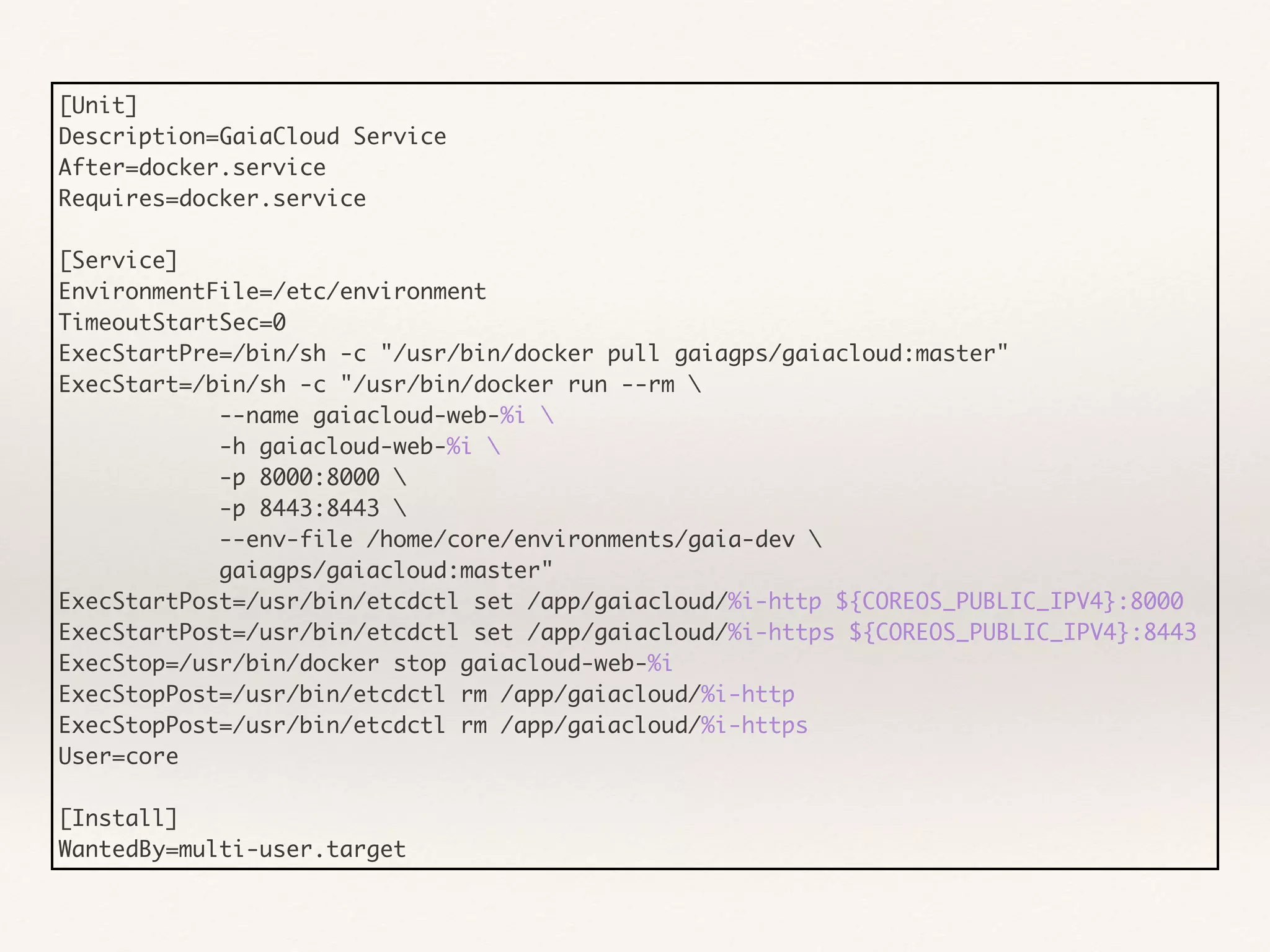 [Unit]
Description=GaiaCloud Service
After=docker.service
Requires=docker.service
[Service]
EnvironmentFile=/etc/environment
TimeoutStartSec=0
ExecStartPre=/bin/sh -c "/usr/bin/docker pull gaiagps/gaiacloud:master"
ExecStart=/bin/sh -c "/usr/bin/docker run --rm 
--name gaiacloud-web-%i 
-h gaiacloud-web-%i 
-p 8000:8000 
-p 8443:8443 
--env-file /home/core/environments/gaia-dev 
gaiagps/gaiacloud:master"
ExecStartPost=/usr/bin/etcdctl set /app/gaiacloud/%i-http ${COREOS_PUBLIC_IPV4}:8000
ExecStartPost=/usr/bin/etcdctl set /app/gaiacloud/%i-https ${COREOS_PUBLIC_IPV4}:8443
ExecStop=/usr/bin/docker stop gaiacloud-web-%i
ExecStopPost=/usr/bin/etcdctl rm /app/gaiacloud/%i-http
ExecStopPost=/usr/bin/etcdctl rm /app/gaiacloud/%i-https
User=core
[Install]
WantedBy=multi-user.target
 