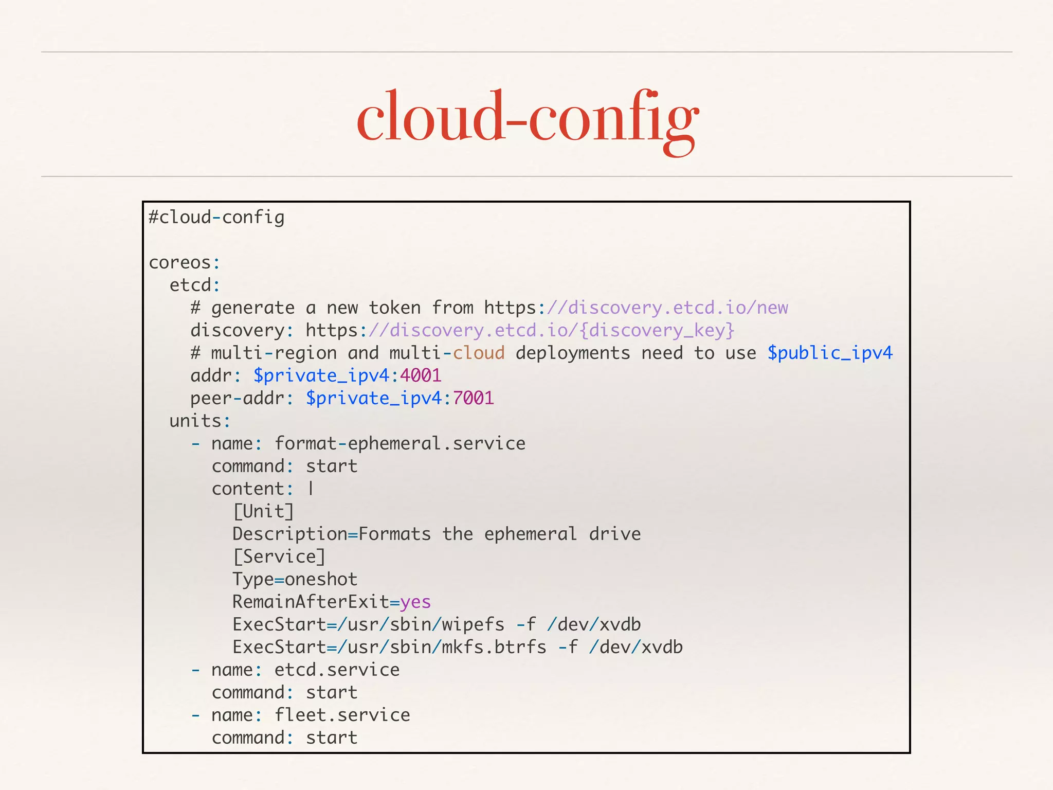 cloud-config
#cloud-config
coreos:
etcd:
# generate a new token from https://discovery.etcd.io/new
discovery: https://discovery.etcd.io/{discovery_key}
# multi-region and multi-cloud deployments need to use $public_ipv4
addr: $private_ipv4:4001
peer-addr: $private_ipv4:7001
units:
- name: format-ephemeral.service
command: start
content: |
[Unit]
Description=Formats the ephemeral drive
[Service]
Type=oneshot
RemainAfterExit=yes
ExecStart=/usr/sbin/wipefs -f /dev/xvdb
ExecStart=/usr/sbin/mkfs.btrfs -f /dev/xvdb
- name: etcd.service
command: start
- name: fleet.service
command: start
 