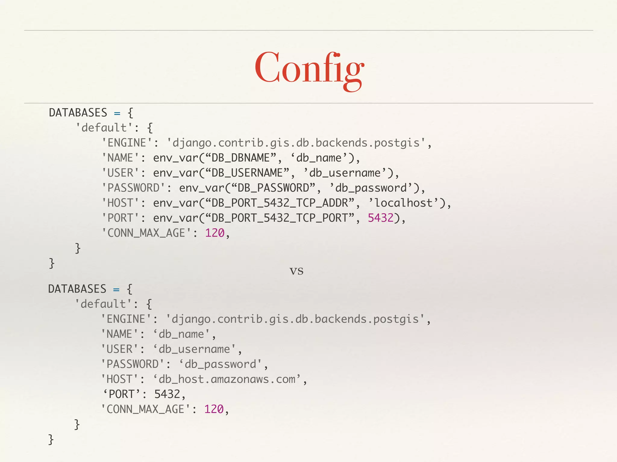 Config
DATABASES = {
'default': {
'ENGINE': 'django.contrib.gis.db.backends.postgis',
'NAME': env_var(“DB_DBNAME”, ‘db_name’),
'USER': env_var(“DB_USERNAME”, ’db_username’),
'PASSWORD': env_var(“DB_PASSWORD”, ’db_password’),
'HOST': env_var(“DB_PORT_5432_TCP_ADDR”, ’localhost’),
'PORT': env_var(“DB_PORT_5432_TCP_PORT”, 5432),
'CONN_MAX_AGE': 120,
}
}
DATABASES = {
'default': {
'ENGINE': 'django.contrib.gis.db.backends.postgis',
'NAME': ‘db_name',
'USER': ‘db_username',
'PASSWORD': ‘db_password',
'HOST': ‘db_host.amazonaws.com’,
‘PORT’: 5432,
'CONN_MAX_AGE': 120,
}
}
vs
 