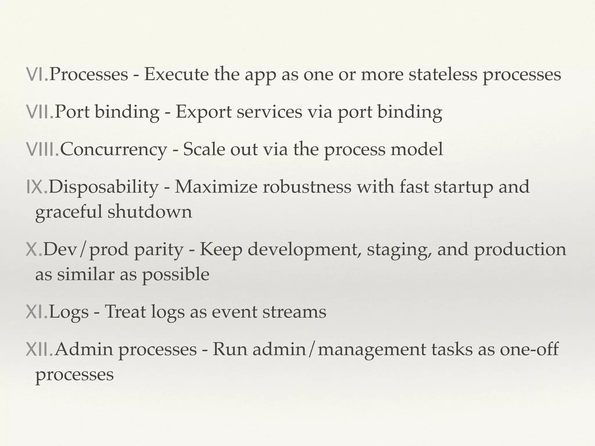 VI.Processes - Execute the app as one or more stateless processes
VII.Port binding - Export services via port binding
VIII.Concurrency - Scale out via the process model
IX.Disposability - Maximize robustness with fast startup and
graceful shutdown
X.Dev/prod parity - Keep development, staging, and production
as similar as possible
XI.Logs - Treat logs as event streams
XII.Admin processes - Run admin/management tasks as one-off
processes
 