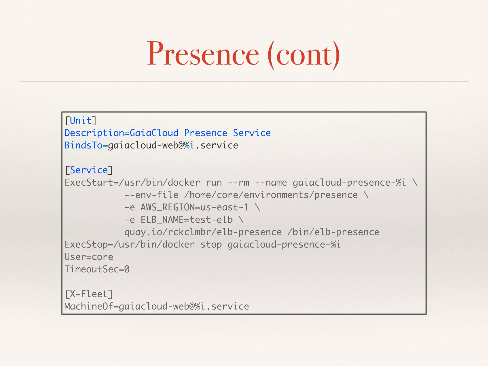 Presence (cont)
[Unit]
Description=GaiaCloud Presence Service
BindsTo=gaiacloud-web@%i.service
[Service]
ExecStart=/usr/bin/docker run --rm --name gaiacloud-presence-%i 
--env-file /home/core/environments/presence 
-e AWS_REGION=us-east-1 
-e ELB_NAME=test-elb 
quay.io/rckclmbr/elb-presence /bin/elb-presence
ExecStop=/usr/bin/docker stop gaiacloud-presence-%i
User=core
TimeoutSec=0
[X-Fleet]
MachineOf=gaiacloud-web@%i.service
 