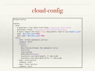 cloud-config
#cloud-config
coreos:
etcd:
# generate a new token from https://discovery.etcd.io/new
discovery: https://discovery.etcd.io/{discovery_key}
# multi-region and multi-cloud deployments need to use $public_ipv4
addr: $private_ipv4:4001
peer-addr: $private_ipv4:7001
units:
- name: format-ephemeral.service
command: start
content: |
[Unit]
Description=Formats the ephemeral drive
[Service]
Type=oneshot
RemainAfterExit=yes
ExecStart=/usr/sbin/wipefs -f /dev/xvdb
ExecStart=/usr/sbin/mkfs.btrfs -f /dev/xvdb
- name: etcd.service
command: start
- name: fleet.service
command: start
 