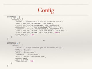 Config
DATABASES = {
'default': {
'ENGINE': 'django.contrib.gis.db.backends.postgis',
'NAME': env_var(“DB_DBNAME”, ‘db_name’),
'USER': env_var(“DB_USERNAME”, ’db_username’),
'PASSWORD': env_var(“DB_PASSWORD”, ’db_password’),
'HOST': env_var(“DB_PORT_5432_TCP_ADDR”, ’localhost’),
'PORT': env_var(“DB_PORT_5432_TCP_PORT”, 5432),
'CONN_MAX_AGE': 120,
}
}
DATABASES = {
'default': {
'ENGINE': 'django.contrib.gis.db.backends.postgis',
'NAME': ‘db_name',
'USER': ‘db_username',
'PASSWORD': ‘db_password',
'HOST': ‘db_host.amazonaws.com’,
‘PORT’: 5432,
'CONN_MAX_AGE': 120,
}
}
vs
 