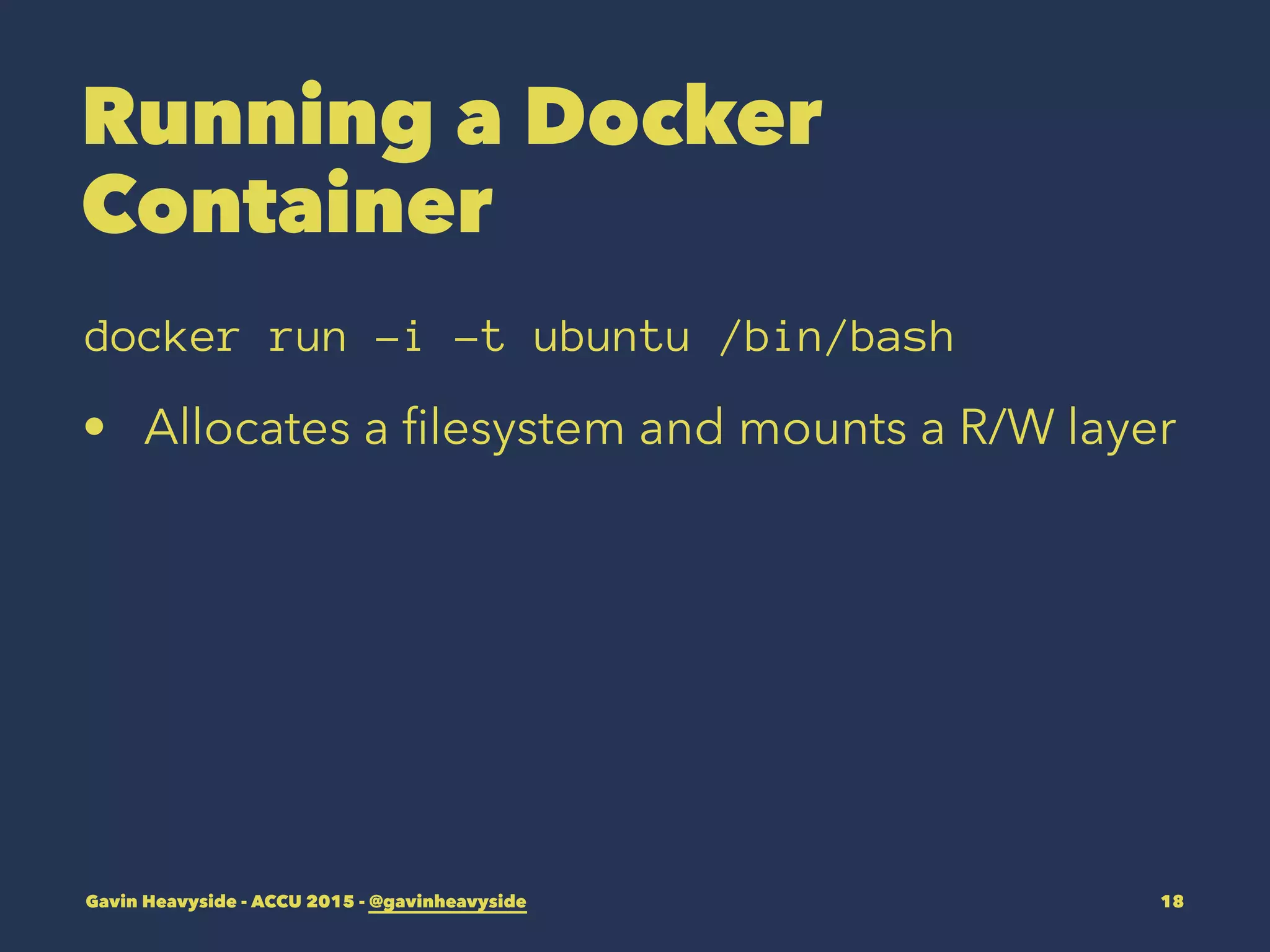 Running a Docker
Container
docker run -i -t ubuntu /bin/bash
• Allocates a ﬁlesystem and mounts a R/W layer
Gavin Heavyside - ACCU 2015 - @gavinheavyside 18
 