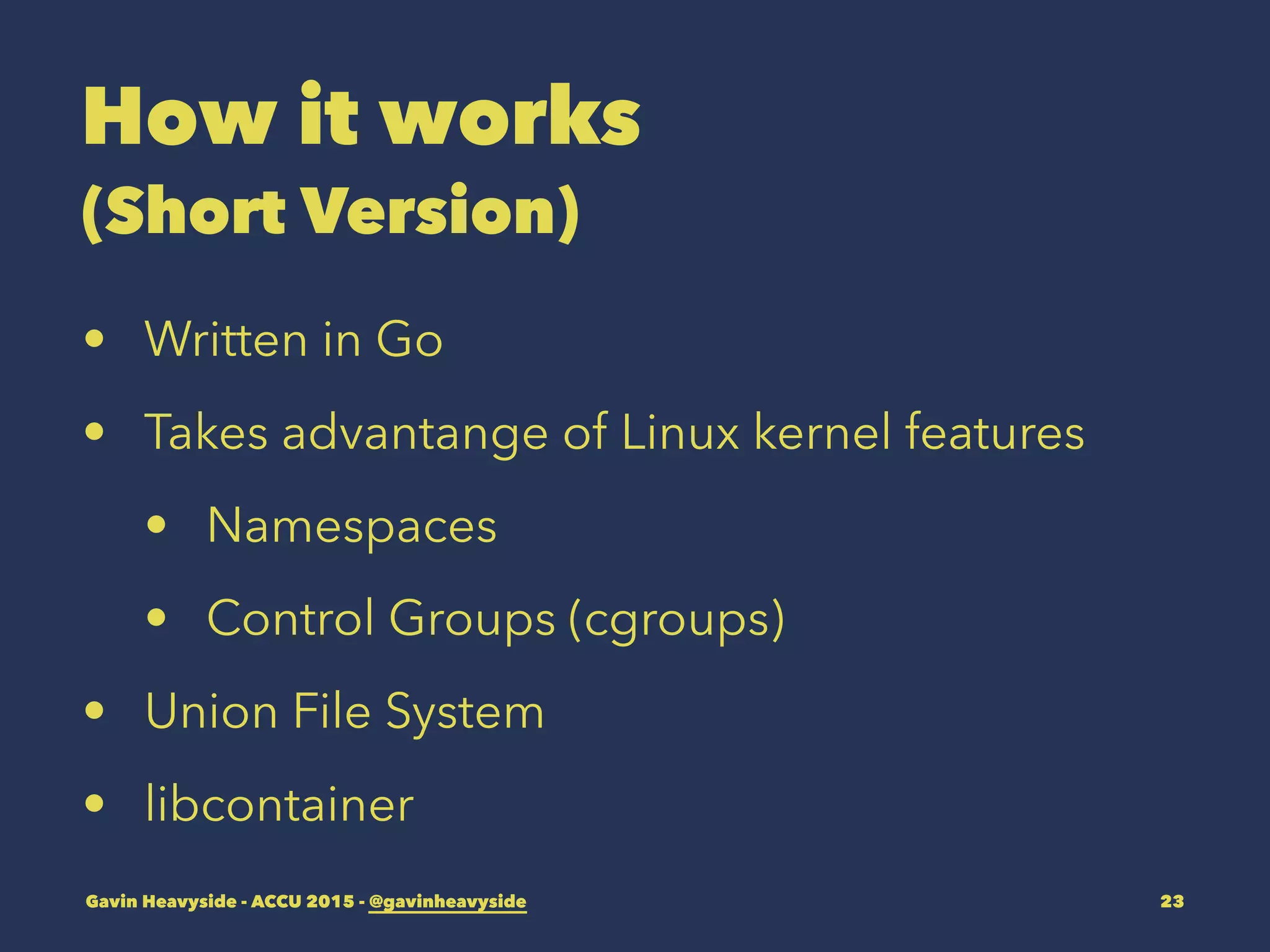 How it works
(Short Version)
• Written in Go
• Takes advantange of Linux kernel features
• Namespaces
• Control Groups (cgroups)
• Union File System
• libcontainer
Gavin Heavyside - ACCU 2015 - @gavinheavyside 23
 
