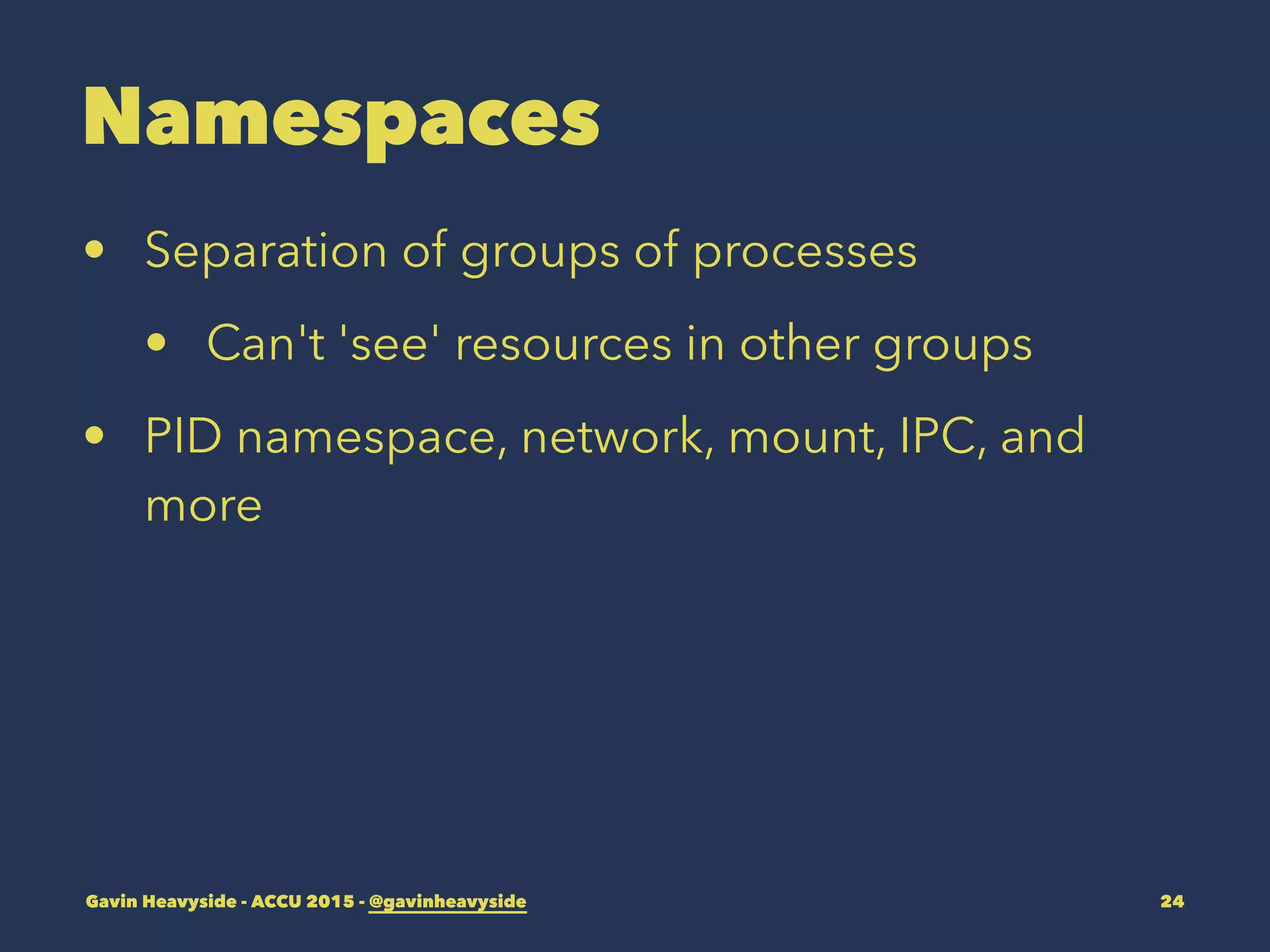 Namespaces
• Separation of groups of processes
• Can't 'see' resources in other groups
• PID namespace, network, mount, IPC, and
more
Gavin Heavyside - ACCU 2015 - @gavinheavyside 24
 