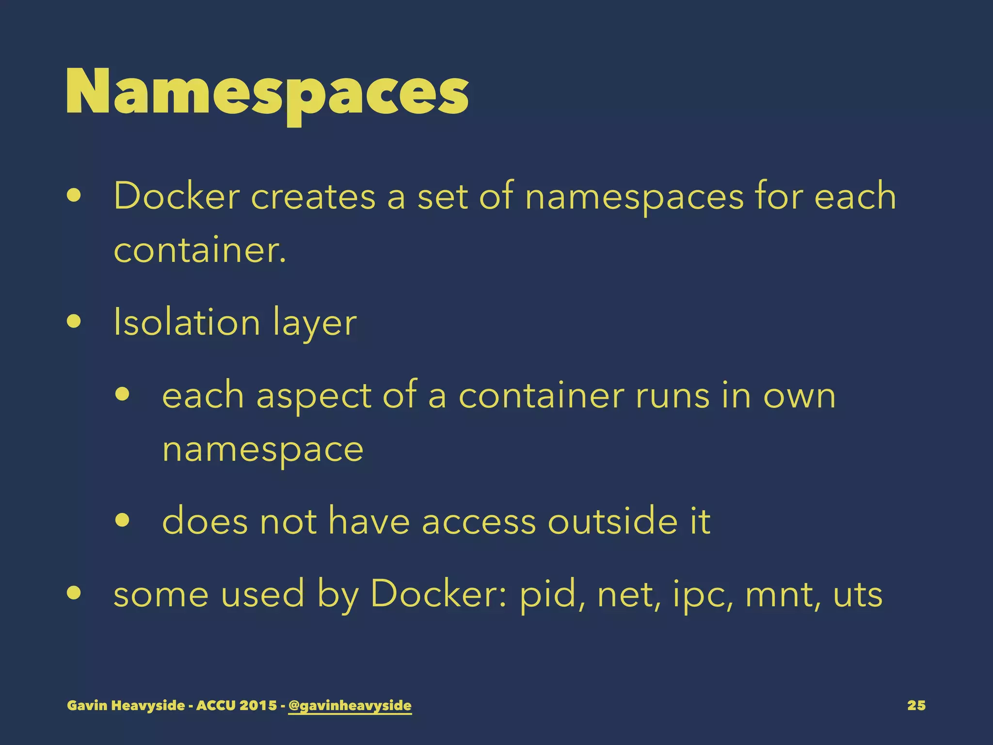 Namespaces
• Docker creates a set of namespaces for each
container.
• Isolation layer
• each aspect of a container runs in own
namespace
• does not have access outside it
• some used by Docker: pid, net, ipc, mnt, uts
Gavin Heavyside - ACCU 2015 - @gavinheavyside 25
 