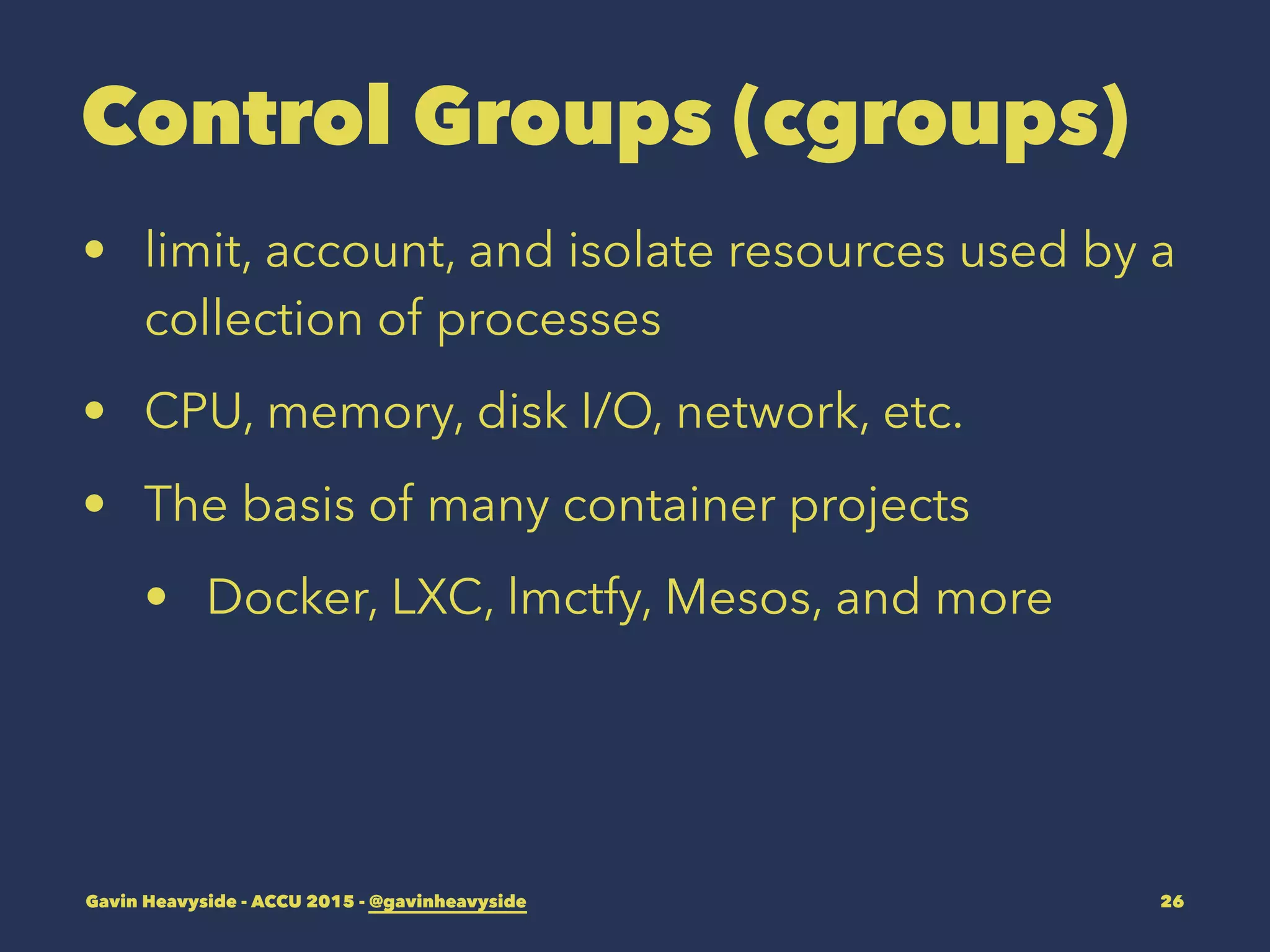 Control Groups (cgroups)
• limit, account, and isolate resources used by a
collection of processes
• CPU, memory, disk I/O, network, etc.
• The basis of many container projects
• Docker, LXC, lmctfy, Mesos, and more
Gavin Heavyside - ACCU 2015 - @gavinheavyside 26
 
