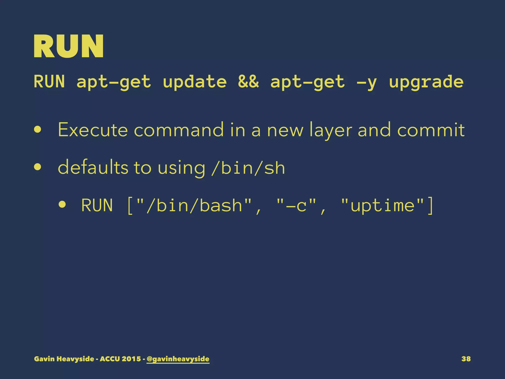 RUN
RUN apt-get update && apt-get -y upgrade
• Execute command in a new layer and commit
• defaults to using /bin/sh
• RUN ["/bin/bash", "-c", "uptime"]
Gavin Heavyside - ACCU 2015 - @gavinheavyside 38
 