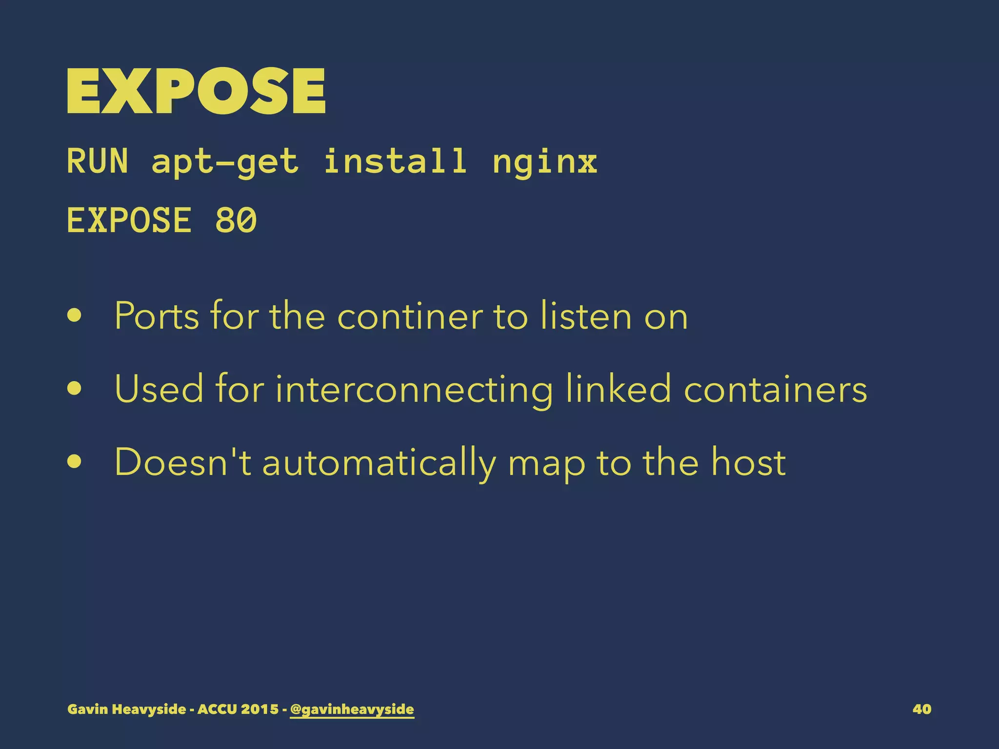 EXPOSE
RUN apt-get install nginx
EXPOSE 80
• Ports for the continer to listen on
• Used for interconnecting linked containers
• Doesn't automatically map to the host
Gavin Heavyside - ACCU 2015 - @gavinheavyside 40
 