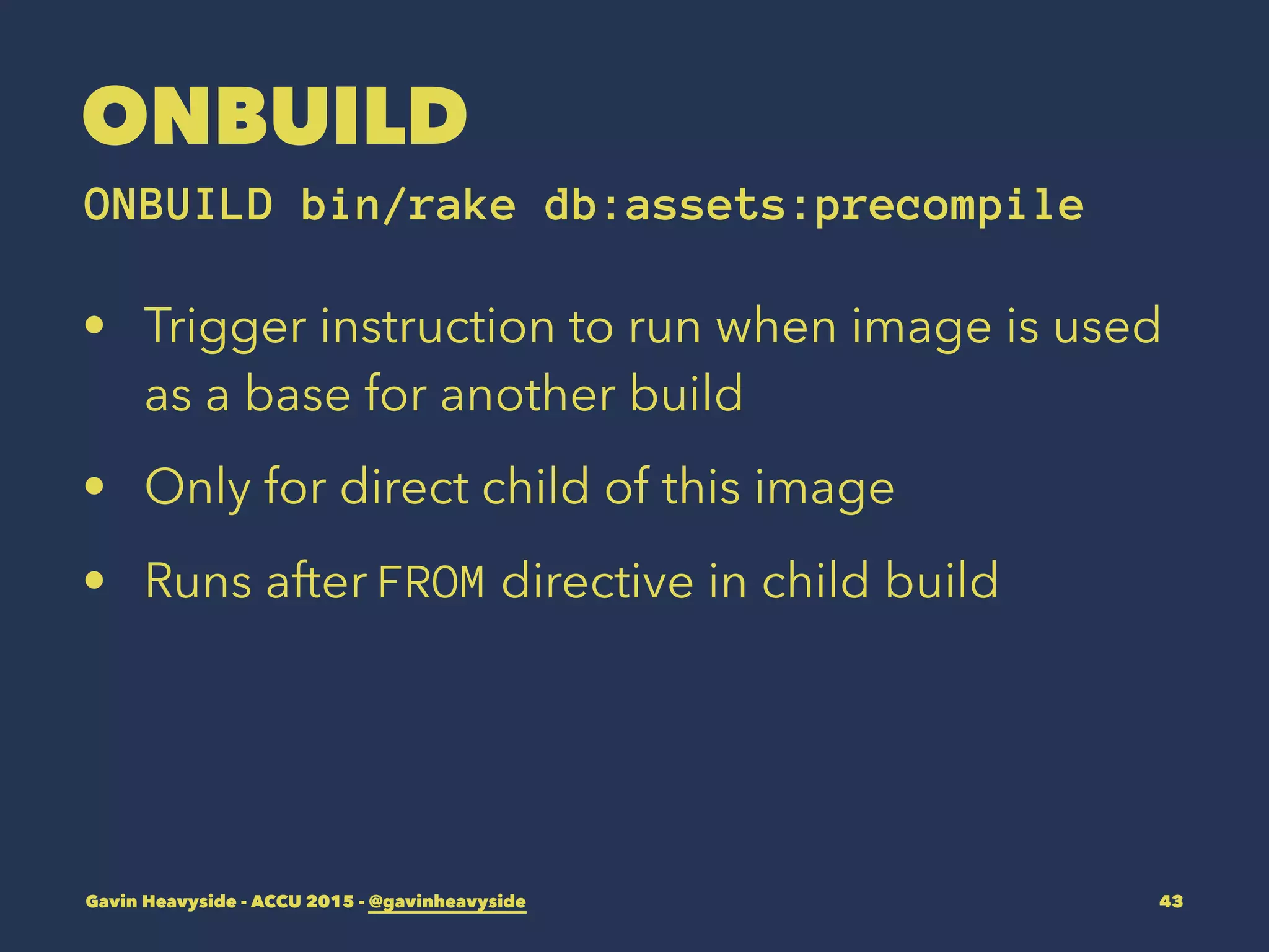 ONBUILD
ONBUILD bin/rake db:assets:precompile
• Trigger instruction to run when image is used
as a base for another build
• Only for direct child of this image
• Runs after FROM directive in child build
Gavin Heavyside - ACCU 2015 - @gavinheavyside 43
 