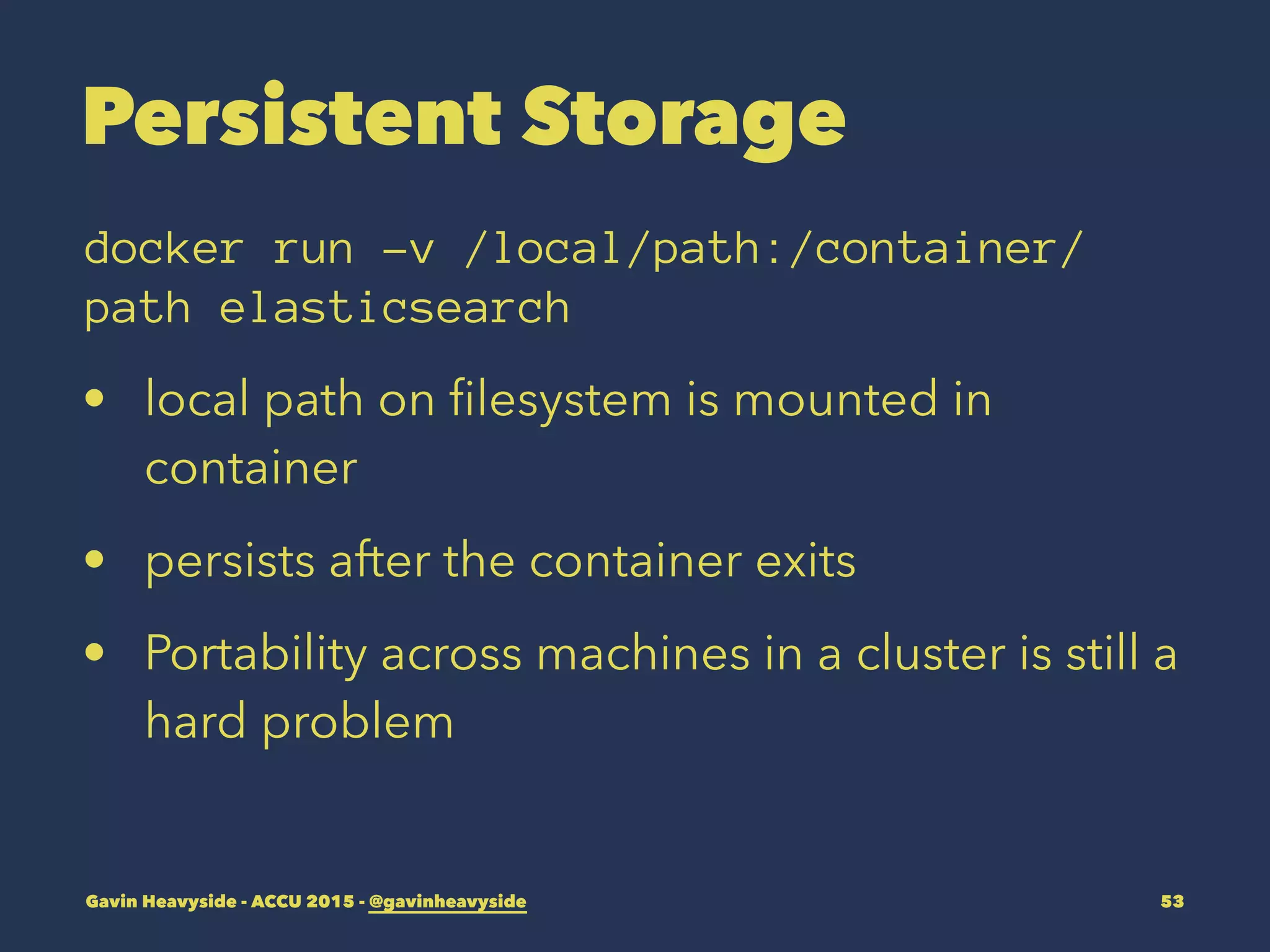Persistent Storage
docker run -v /local/path:/container/
path elasticsearch
• local path on ﬁlesystem is mounted in
container
• persists after the container exits
• Portability across machines in a cluster is still a
hard problem
Gavin Heavyside - ACCU 2015 - @gavinheavyside 53
 