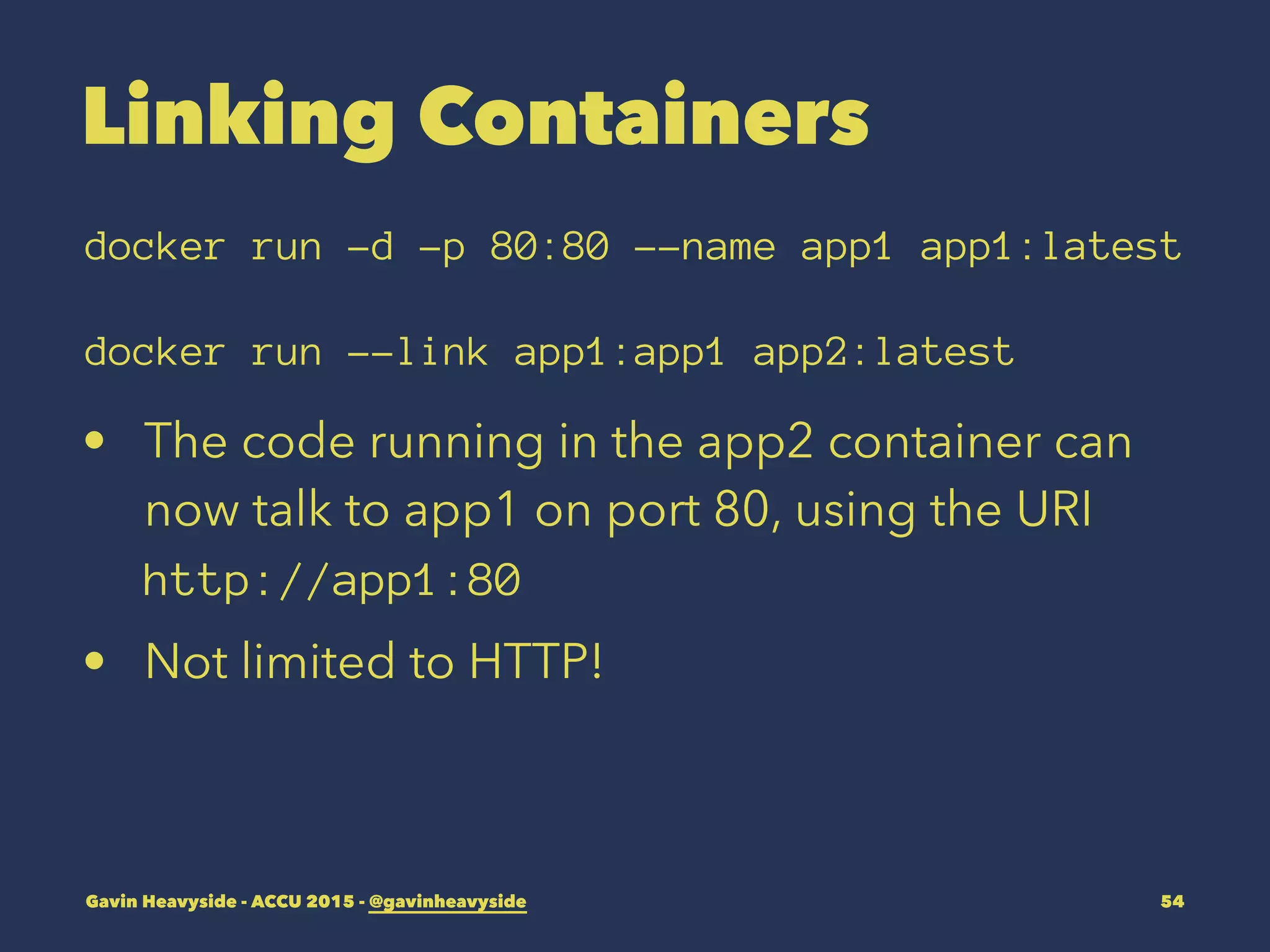 Linking Containers
docker run -d -p 80:80 --name app1 app1:latest
docker run --link app1:app1 app2:latest
• The code running in the app2 container can
now talk to app1 on port 80, using the URI
http://app1:80
• Not limited to HTTP!
Gavin Heavyside - ACCU 2015 - @gavinheavyside 54
 