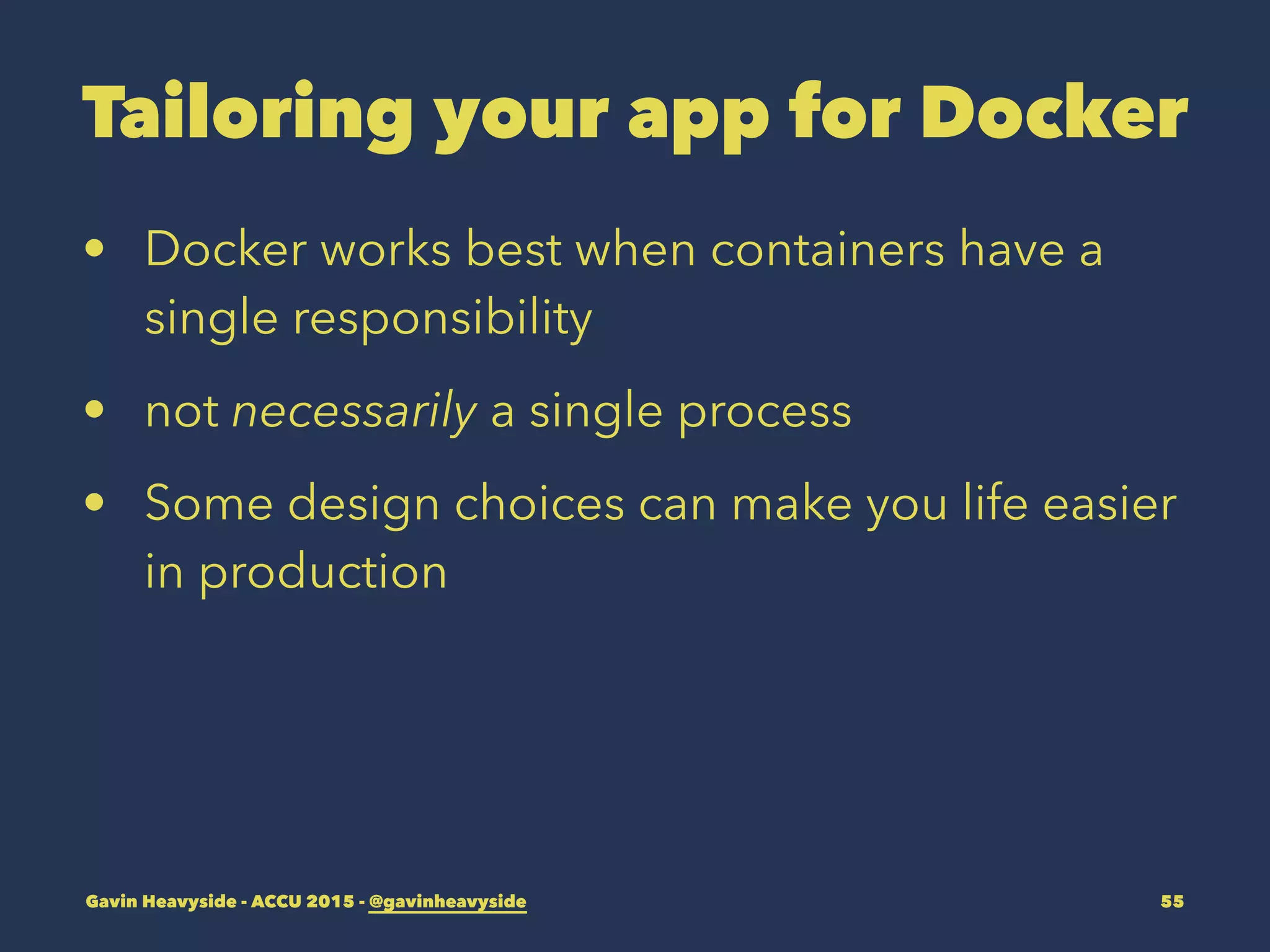Tailoring your app for Docker
• Docker works best when containers have a
single responsibility
• not necessarily a single process
• Some design choices can make you life easier
in production
Gavin Heavyside - ACCU 2015 - @gavinheavyside 55
 