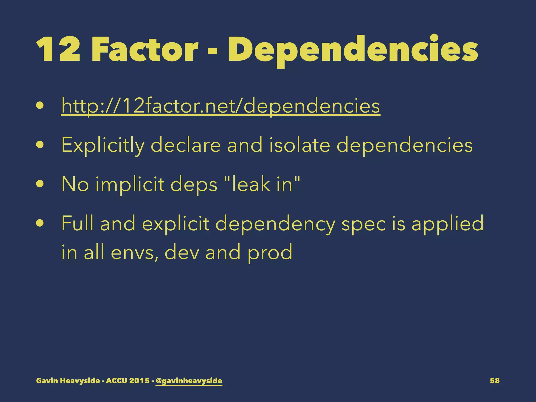12 Factor - Dependencies
• http://12factor.net/dependencies
• Explicitly declare and isolate dependencies
• No implicit deps "leak in"
• Full and explicit dependency spec is applied
in all envs, dev and prod
Gavin Heavyside - ACCU 2015 - @gavinheavyside 58
 