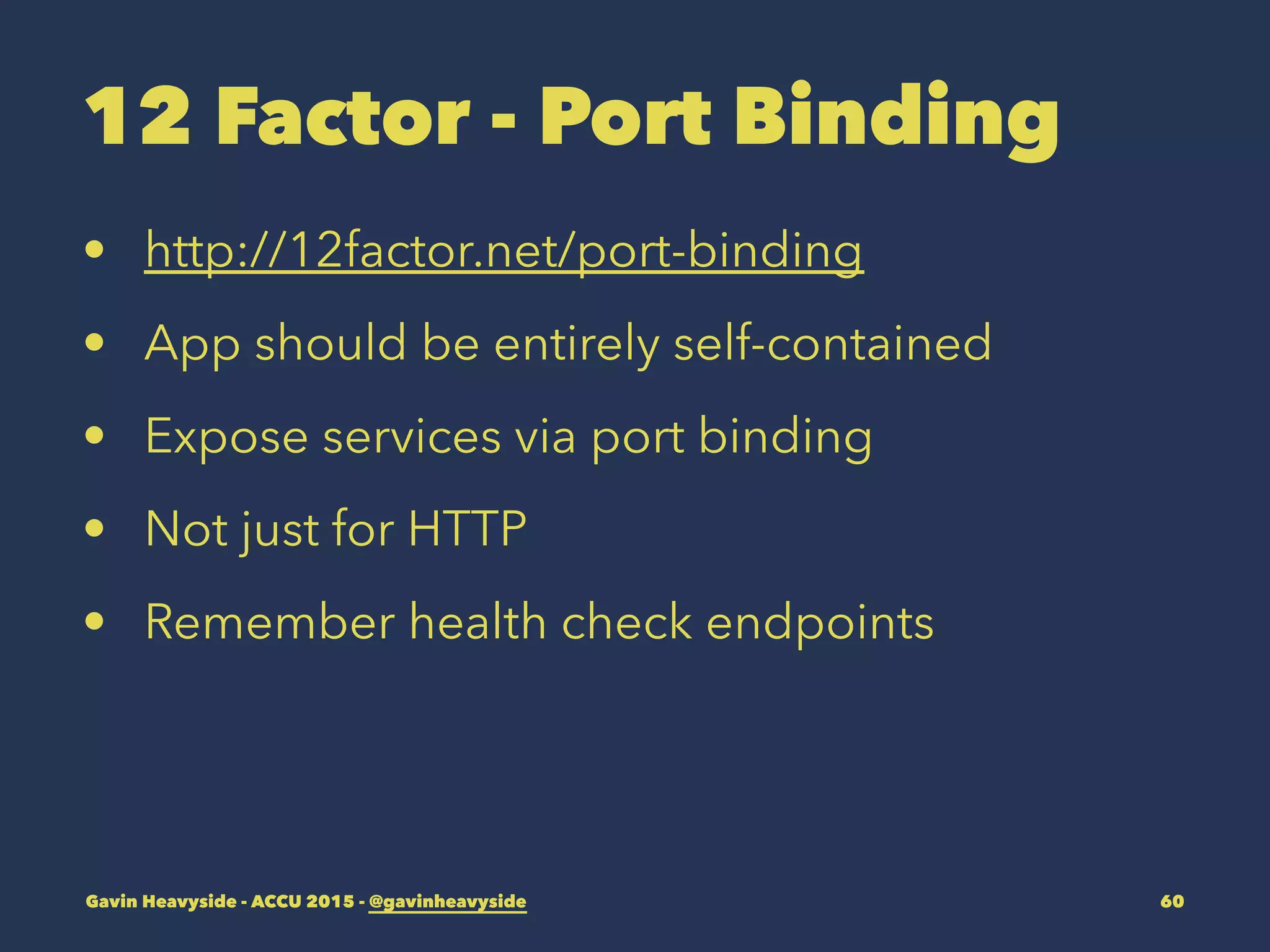 12 Factor - Port Binding
• http://12factor.net/port-binding
• App should be entirely self-contained
• Expose services via port binding
• Not just for HTTP
• Remember health check endpoints
Gavin Heavyside - ACCU 2015 - @gavinheavyside 60
 