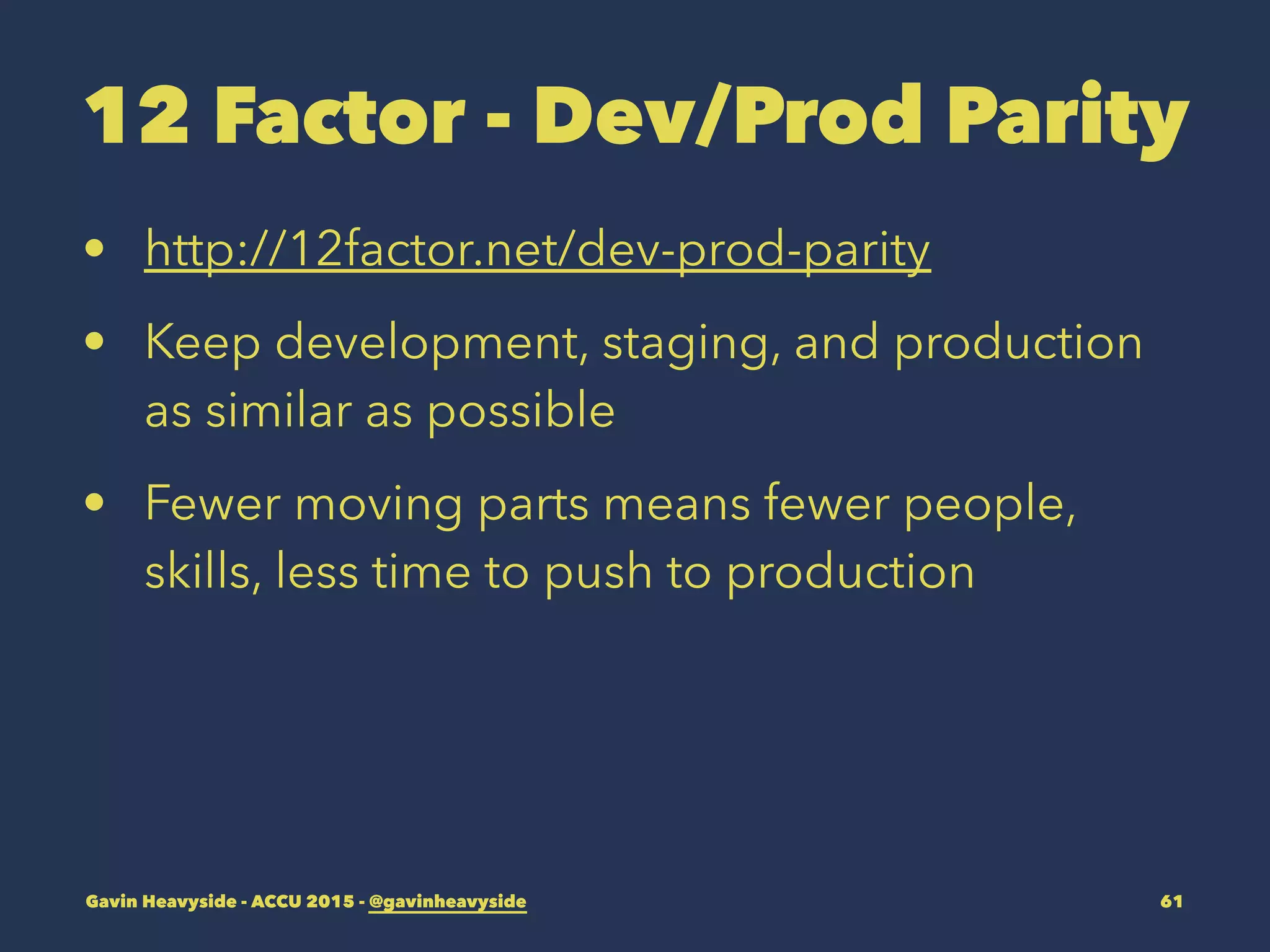 12 Factor - Dev/Prod Parity
• http://12factor.net/dev-prod-parity
• Keep development, staging, and production
as similar as possible
• Fewer moving parts means fewer people,
skills, less time to push to production
Gavin Heavyside - ACCU 2015 - @gavinheavyside 61
 