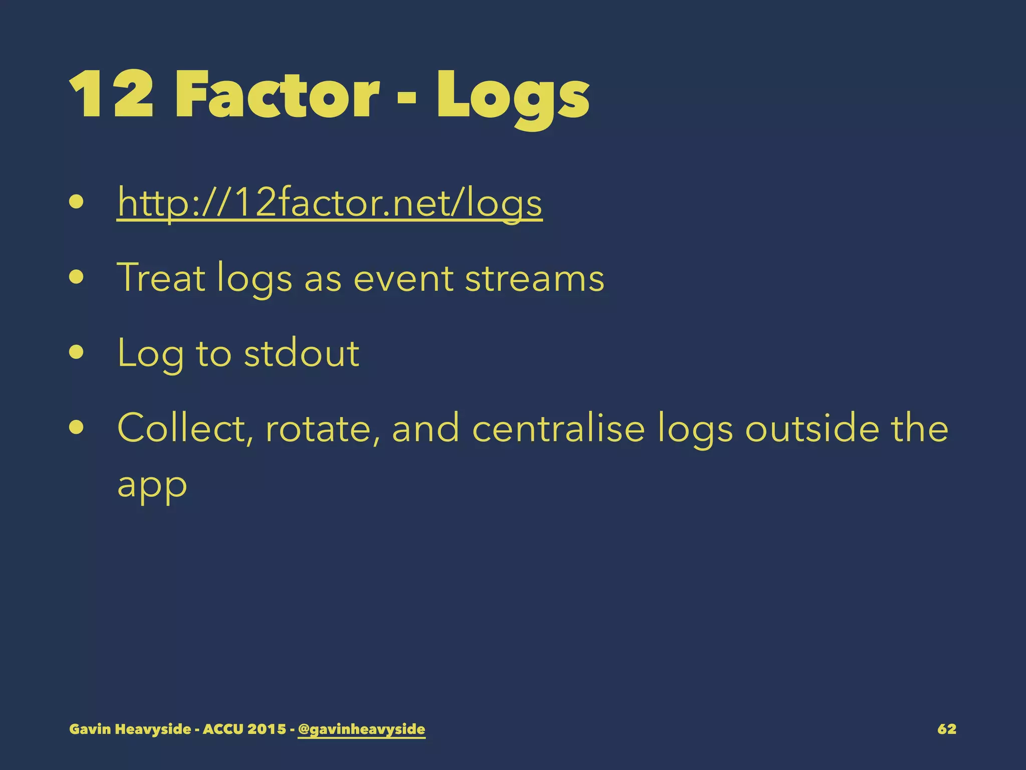 12 Factor - Logs
• http://12factor.net/logs
• Treat logs as event streams
• Log to stdout
• Collect, rotate, and centralise logs outside the
app
Gavin Heavyside - ACCU 2015 - @gavinheavyside 62
 