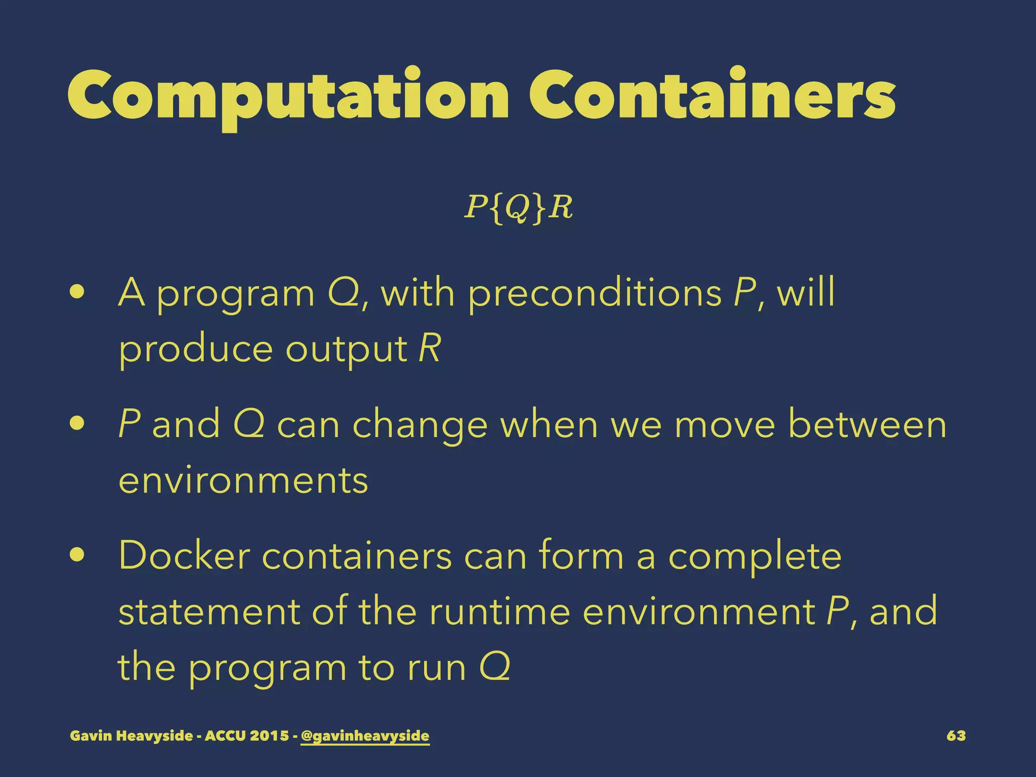 Computation Containers
• A program Q, with preconditions P, will
produce output R
• P and Q can change when we move between
environments
• Docker containers can form a complete
statement of the runtime environment P, and
the program to run Q
Gavin Heavyside - ACCU 2015 - @gavinheavyside 63
 