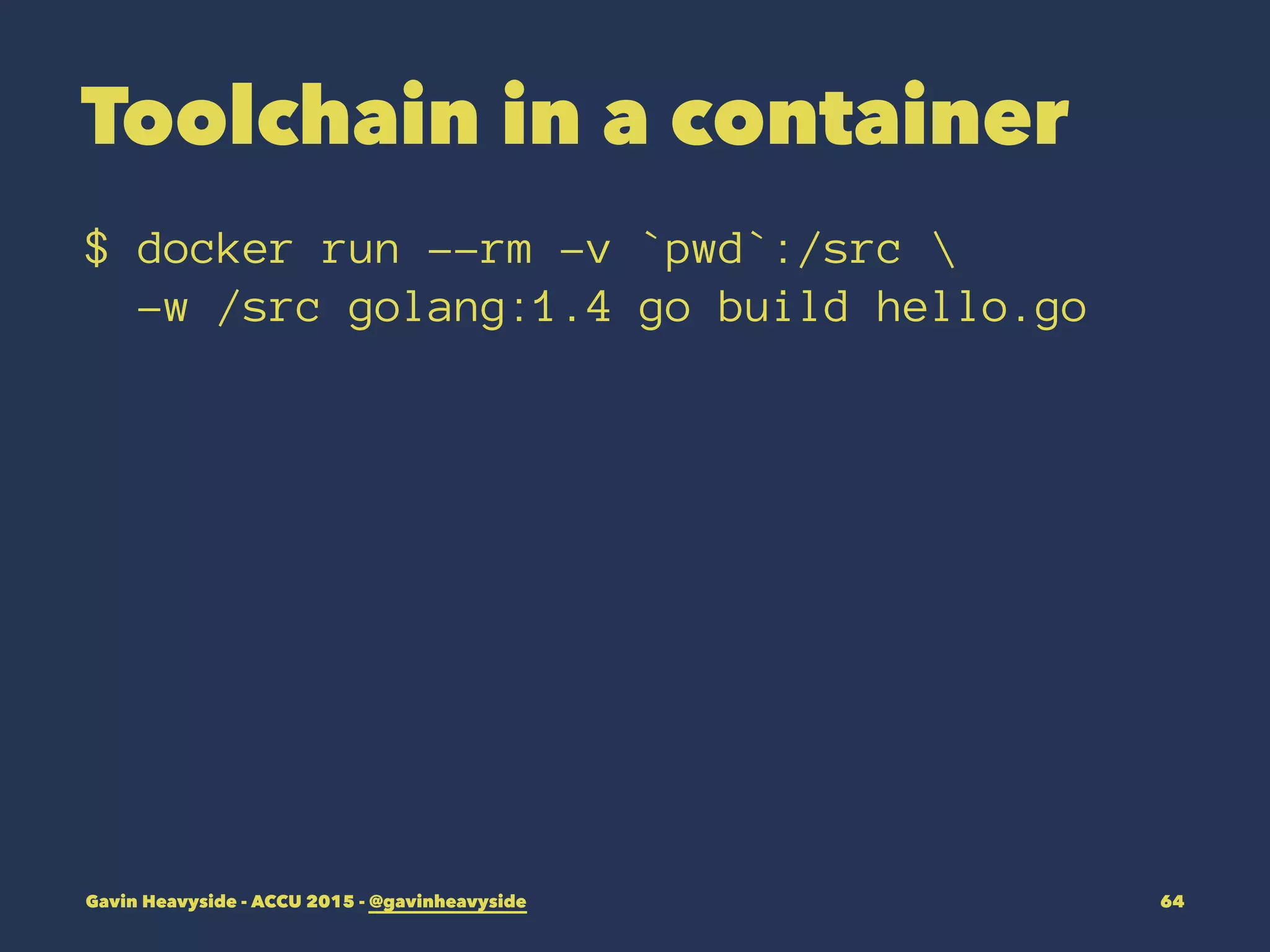Toolchain in a container
$ docker run --rm -v `pwd`:/src 
-w /src golang:1.4 go build hello.go
Gavin Heavyside - ACCU 2015 - @gavinheavyside 64
 