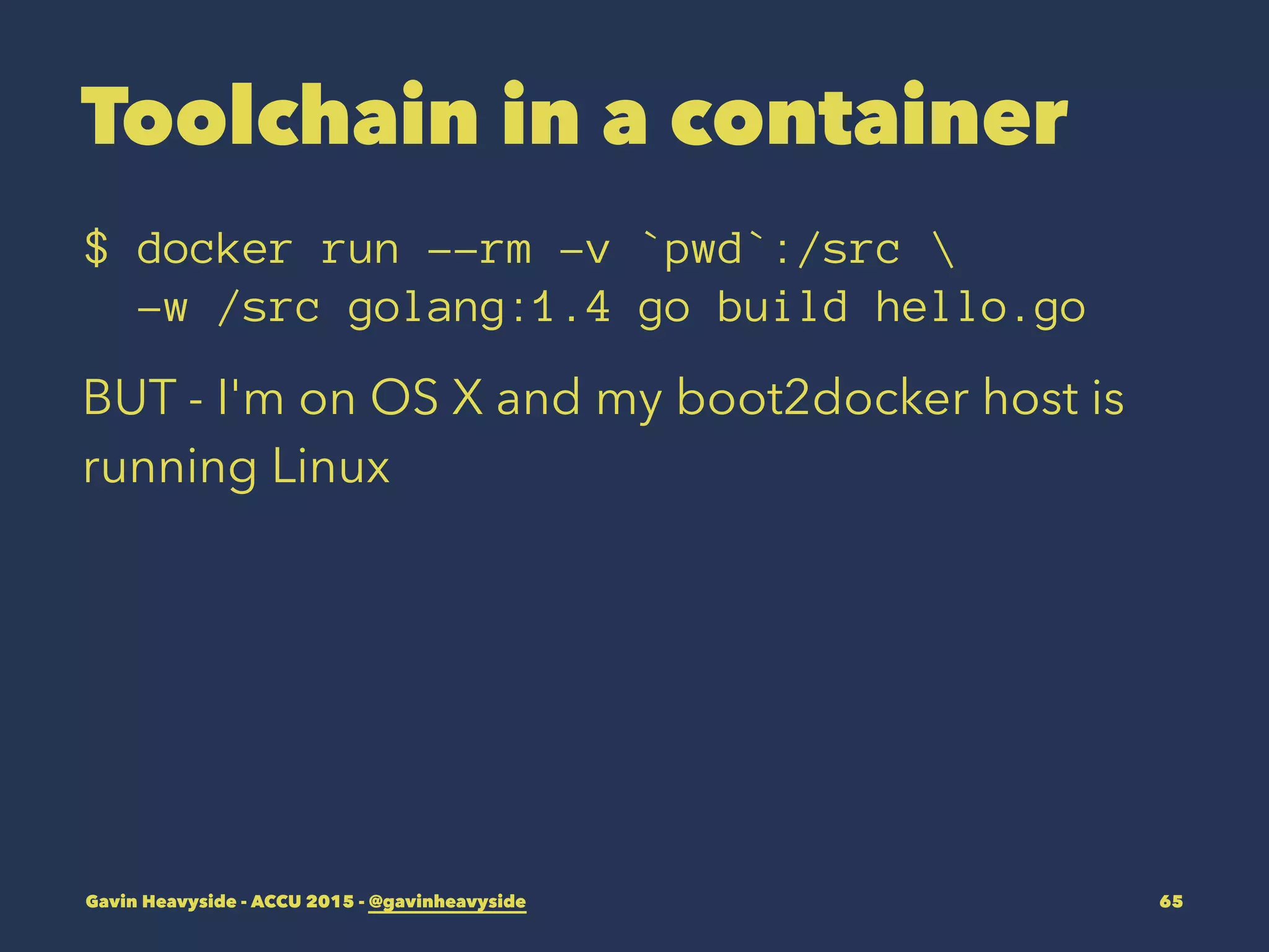 Toolchain in a container
$ docker run --rm -v `pwd`:/src 
-w /src golang:1.4 go build hello.go
BUT - I'm on OS X and my boot2docker host is
running Linux
Gavin Heavyside - ACCU 2015 - @gavinheavyside 65
 