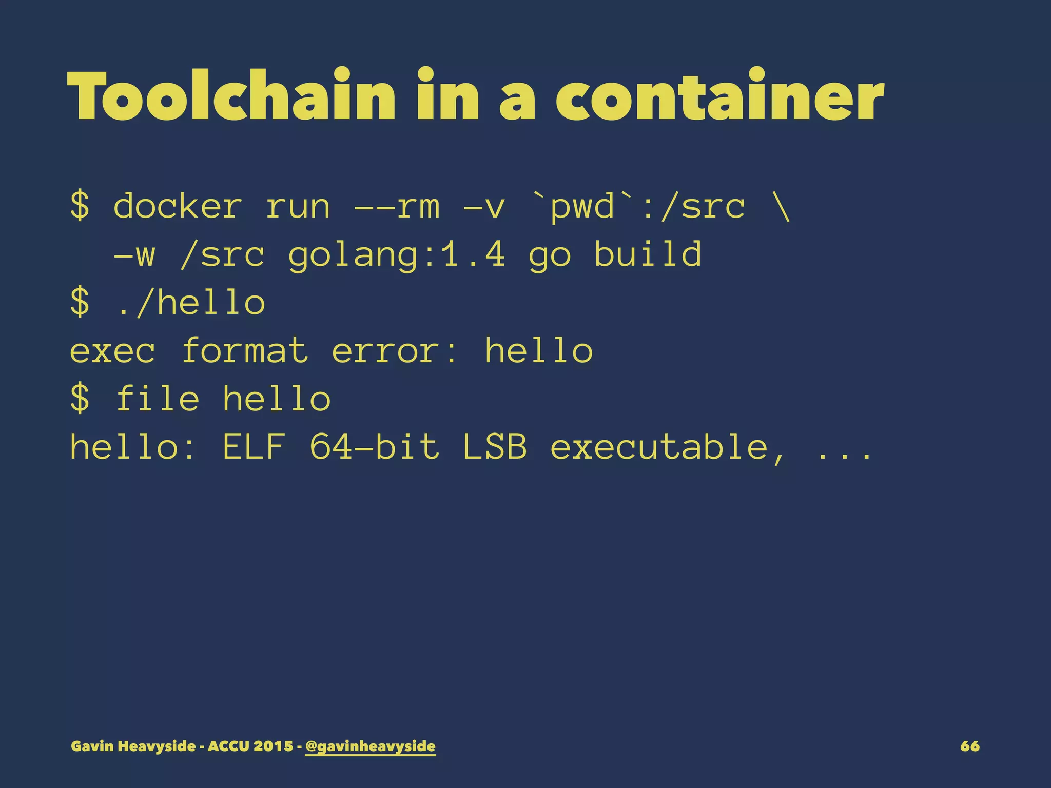 Toolchain in a container
$ docker run --rm -v `pwd`:/src 
-w /src golang:1.4 go build
$ ./hello
exec format error: hello
$ file hello
hello: ELF 64-bit LSB executable, ...
Gavin Heavyside - ACCU 2015 - @gavinheavyside 66
 