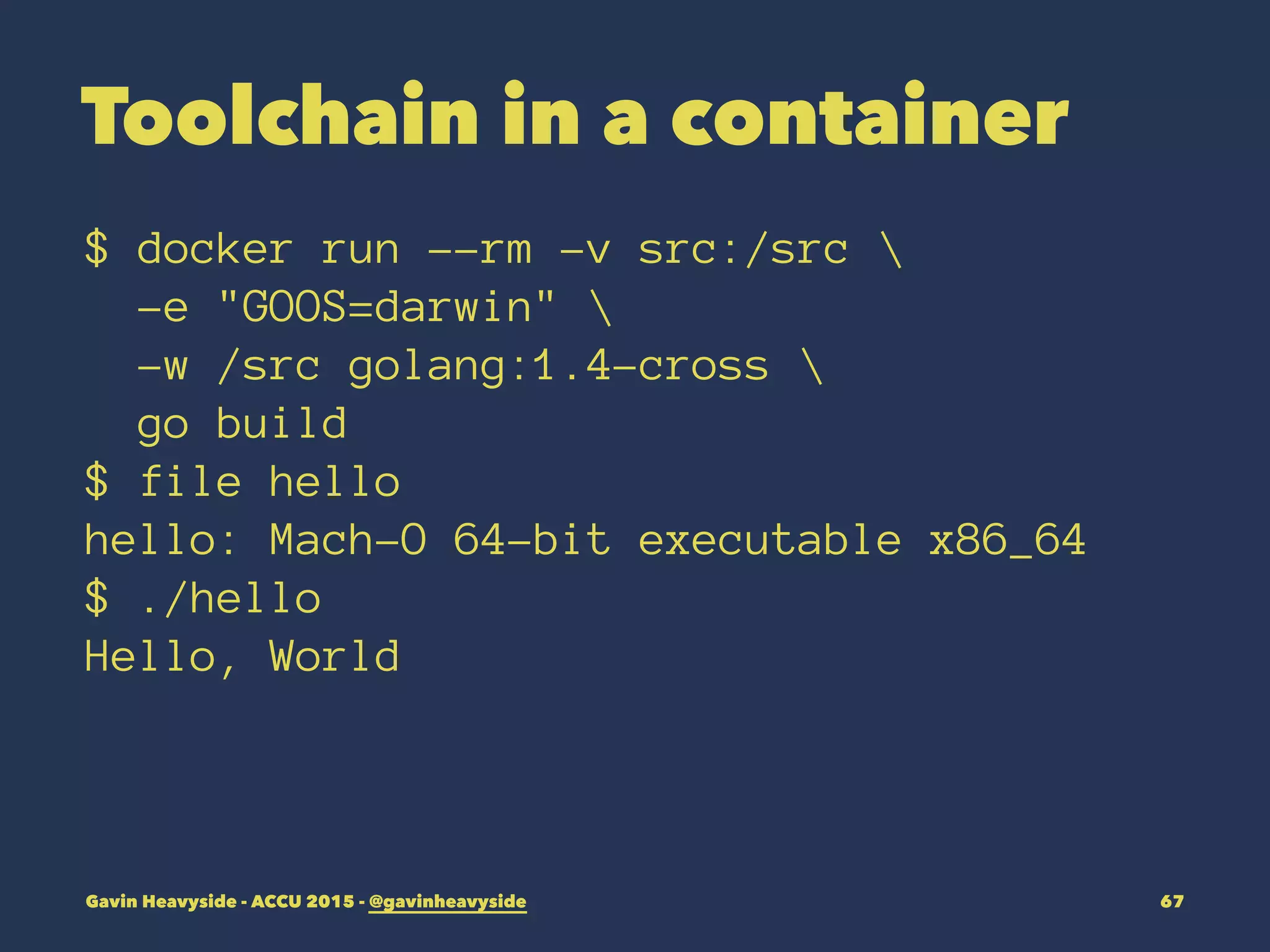Toolchain in a container
$ docker run --rm -v src:/src 
-e "GOOS=darwin" 
-w /src golang:1.4-cross 
go build
$ file hello
hello: Mach-O 64-bit executable x86_64
$ ./hello
Hello, World
Gavin Heavyside - ACCU 2015 - @gavinheavyside 67
 
