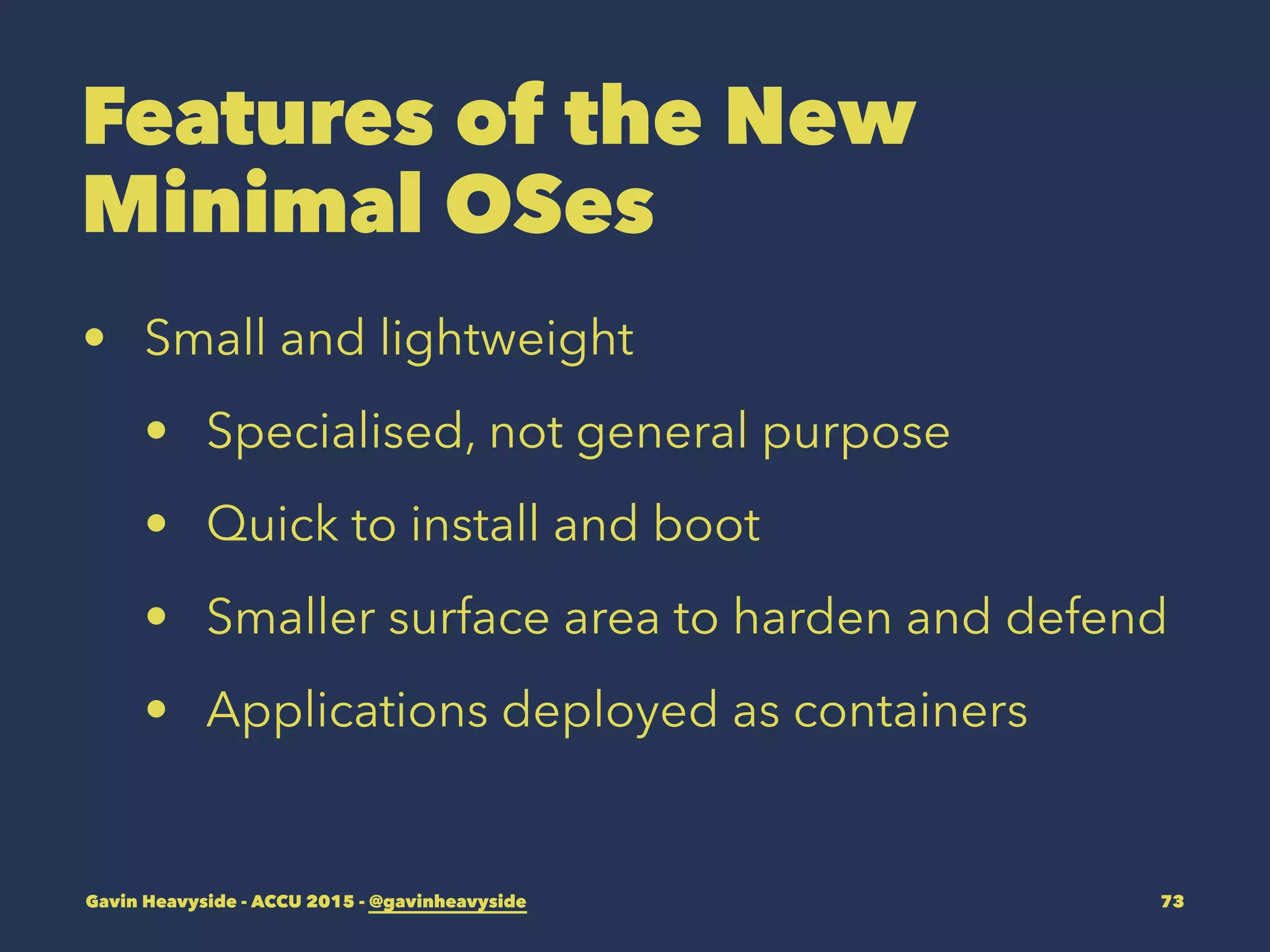 Features of the New
Minimal OSes
• Small and lightweight
• Specialised, not general purpose
• Quick to install and boot
• Smaller surface area to harden and defend
• Applications deployed as containers
Gavin Heavyside - ACCU 2015 - @gavinheavyside 73
 