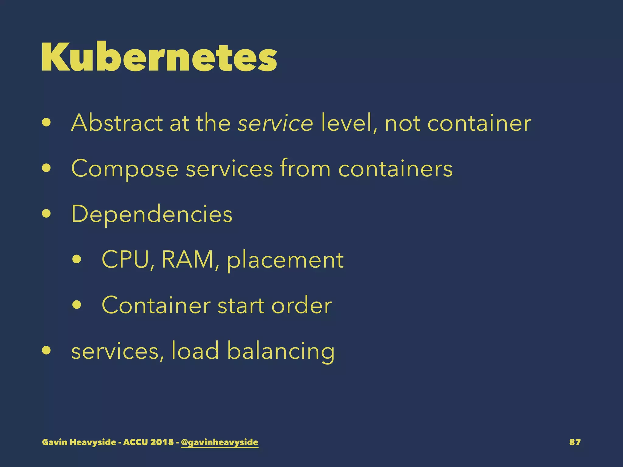 Kubernetes
• Abstract at the service level, not container
• Compose services from containers
• Dependencies
• CPU, RAM, placement
• Container start order
• services, load balancing
Gavin Heavyside - ACCU 2015 - @gavinheavyside 87
 