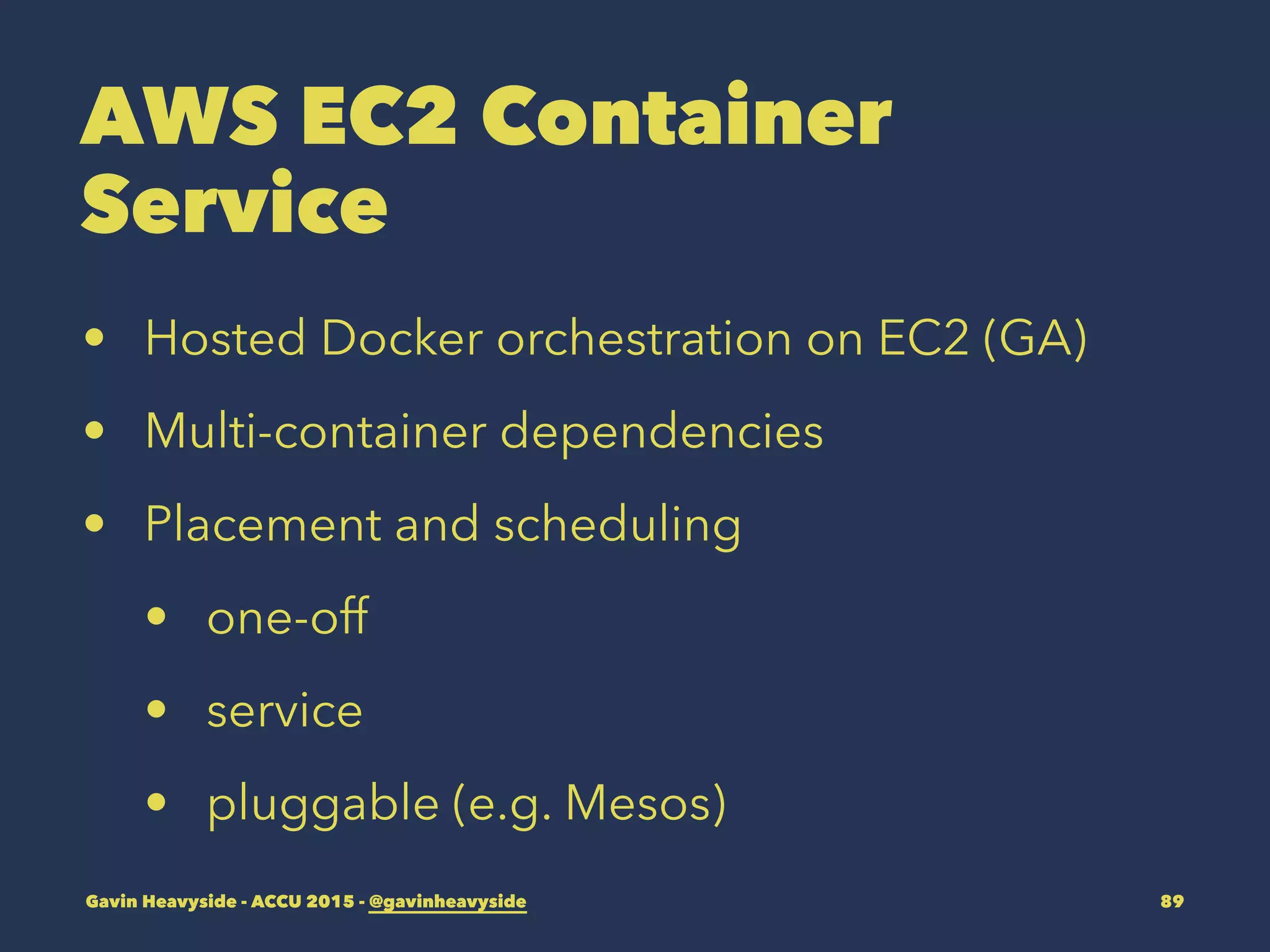AWS EC2 Container
Service
• Hosted Docker orchestration on EC2 (GA)
• Multi-container dependencies
• Placement and scheduling
• one-off
• service
• pluggable (e.g. Mesos)
Gavin Heavyside - ACCU 2015 - @gavinheavyside 89
 