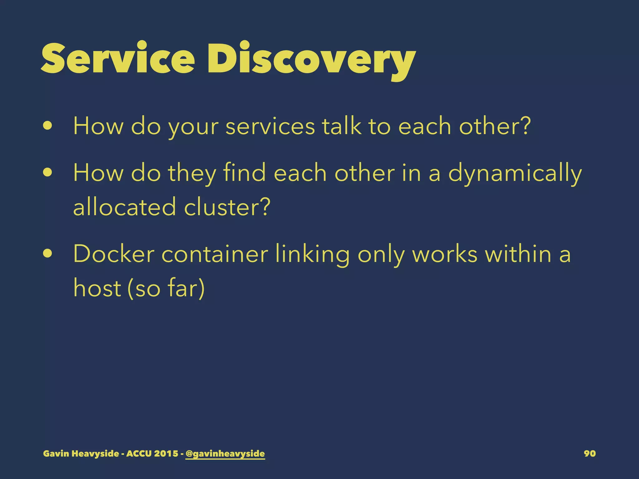Service Discovery
• How do your services talk to each other?
• How do they ﬁnd each other in a dynamically
allocated cluster?
• Docker container linking only works within a
host (so far)
Gavin Heavyside - ACCU 2015 - @gavinheavyside 90
 