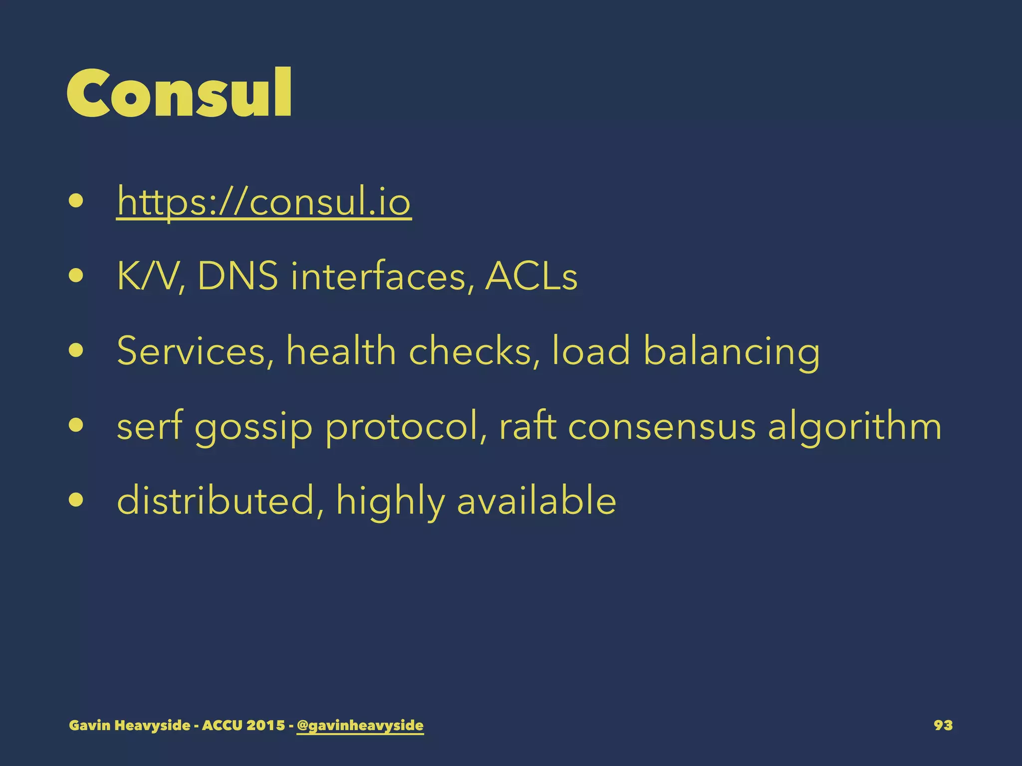 Consul
• https://consul.io
• K/V, DNS interfaces, ACLs
• Services, health checks, load balancing
• serf gossip protocol, raft consensus algorithm
• distributed, highly available
Gavin Heavyside - ACCU 2015 - @gavinheavyside 93
 