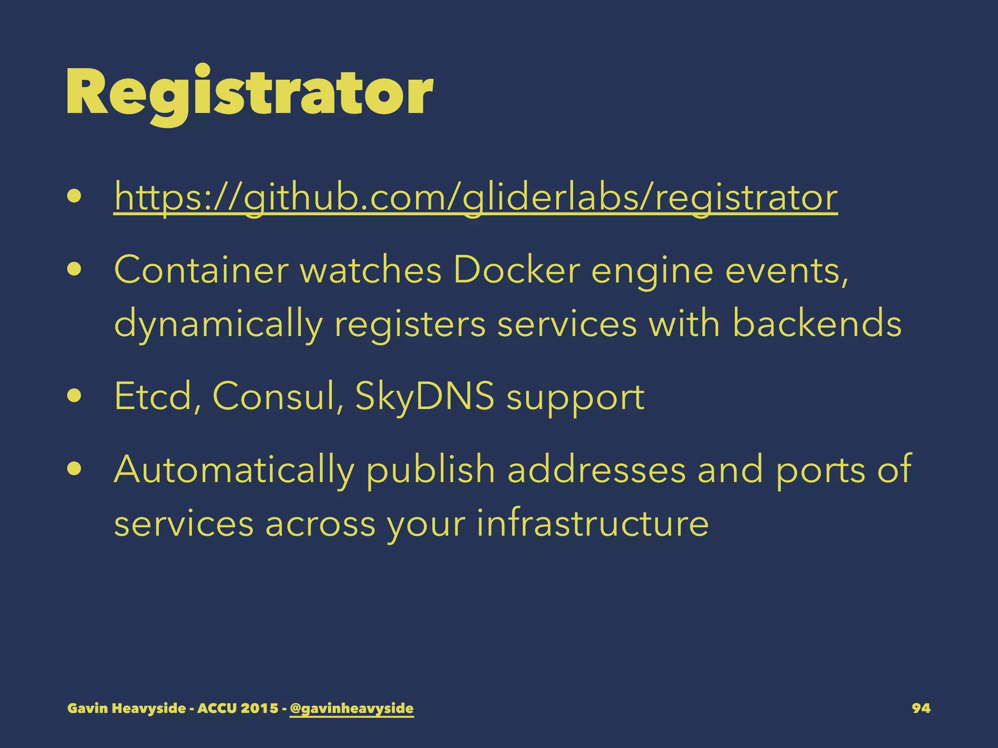 Registrator
• https://github.com/gliderlabs/registrator
• Container watches Docker engine events,
dynamically registers services with backends
• Etcd, Consul, SkyDNS support
• Automatically publish addresses and ports of
services across your infrastructure
Gavin Heavyside - ACCU 2015 - @gavinheavyside 94
 