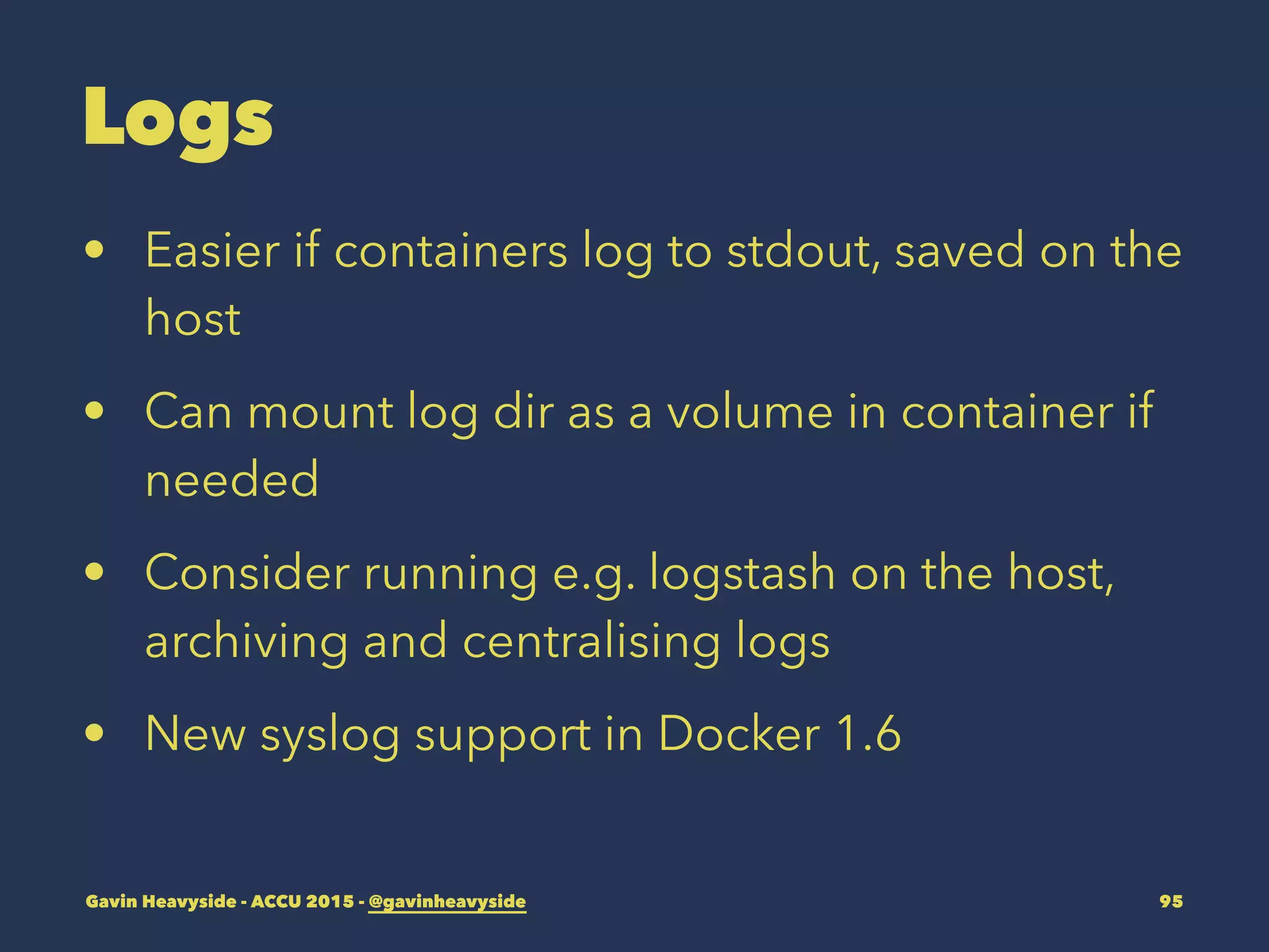 Logs
• Easier if containers log to stdout, saved on the
host
• Can mount log dir as a volume in container if
needed
• Consider running e.g. logstash on the host,
archiving and centralising logs
• New syslog support in Docker 1.6
Gavin Heavyside - ACCU 2015 - @gavinheavyside 95
 