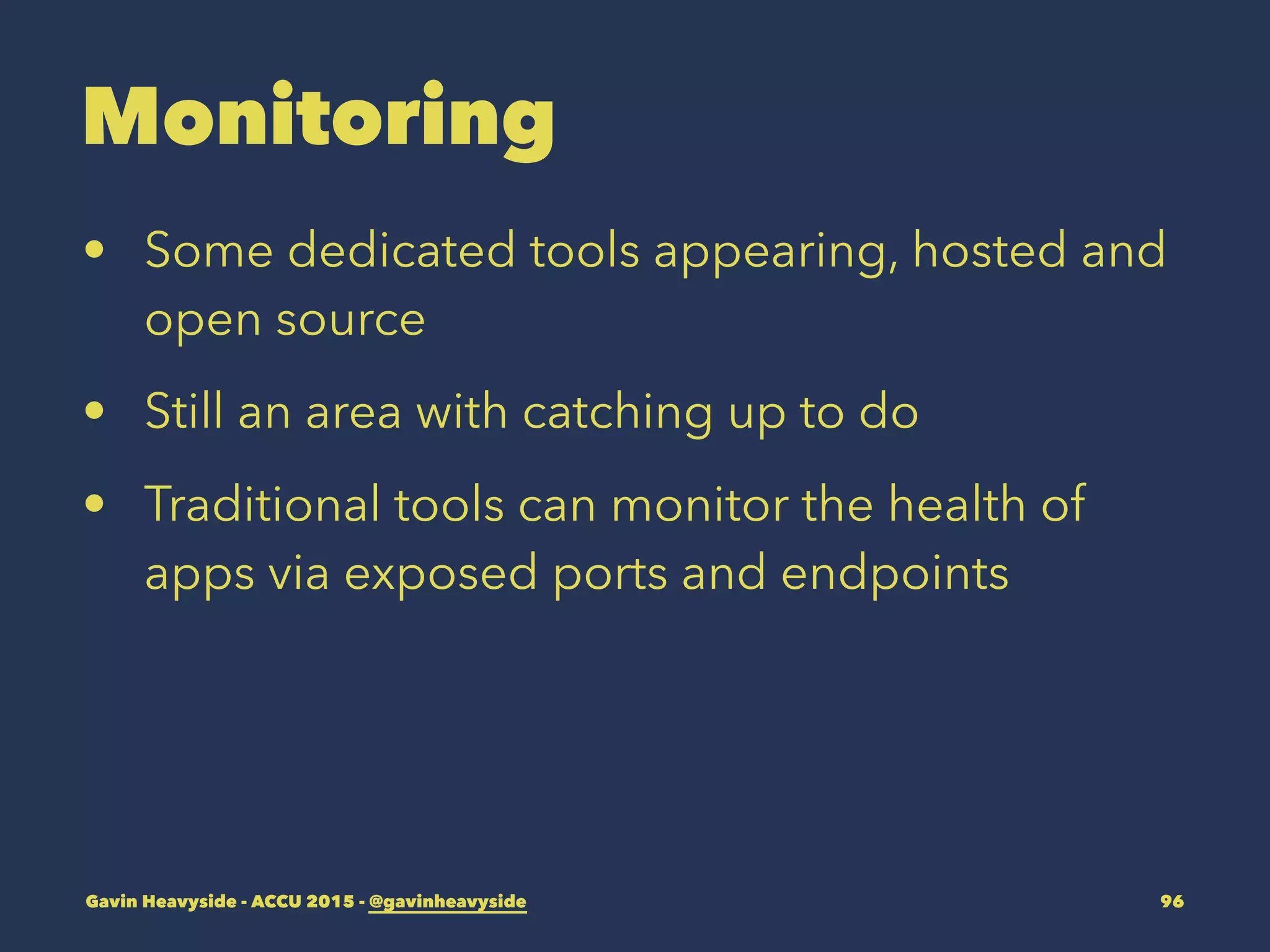 Monitoring
• Some dedicated tools appearing, hosted and
open source
• Still an area with catching up to do
• Traditional tools can monitor the health of
apps via exposed ports and endpoints
Gavin Heavyside - ACCU 2015 - @gavinheavyside 96
 