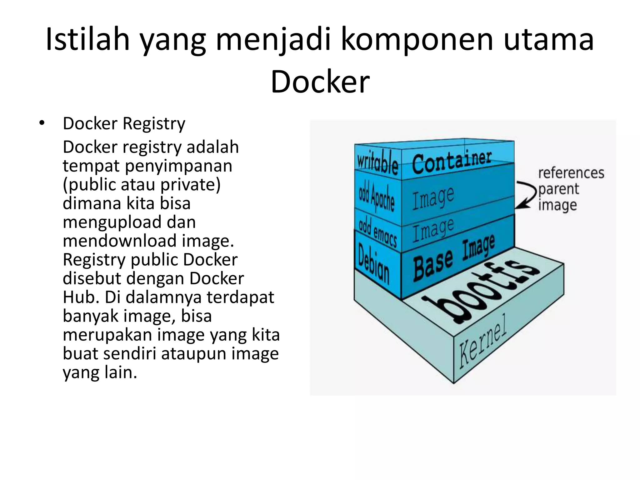 Istilah yang menjadi komponen utama
Docker
• Docker Registry
Docker registry adalah
tempat penyimpanan
(public atau private)
dimana kita bisa
mengupload dan
mendownload image.
Registry public Docker
disebut dengan Docker
Hub. Di dalamnya terdapat
banyak image, bisa
merupakan image yang kita
buat sendiri ataupun image
yang lain.
 