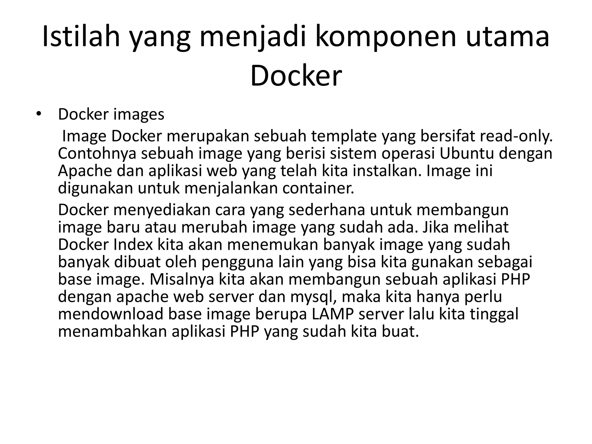 Istilah yang menjadi komponen utama
Docker
• Docker images
Image Docker merupakan sebuah template yang bersifat read-only.
Contohnya sebuah image yang berisi sistem operasi Ubuntu dengan
Apache dan aplikasi web yang telah kita instalkan. Image ini
digunakan untuk menjalankan container.
Docker menyediakan cara yang sederhana untuk membangun
image baru atau merubah image yang sudah ada. Jika melihat
Docker Index kita akan menemukan banyak image yang sudah
banyak dibuat oleh pengguna lain yang bisa kita gunakan sebagai
base image. Misalnya kita akan membangun sebuah aplikasi PHP
dengan apache web server dan mysql, maka kita hanya perlu
mendownload base image berupa LAMP server lalu kita tinggal
menambahkan aplikasi PHP yang sudah kita buat.
 