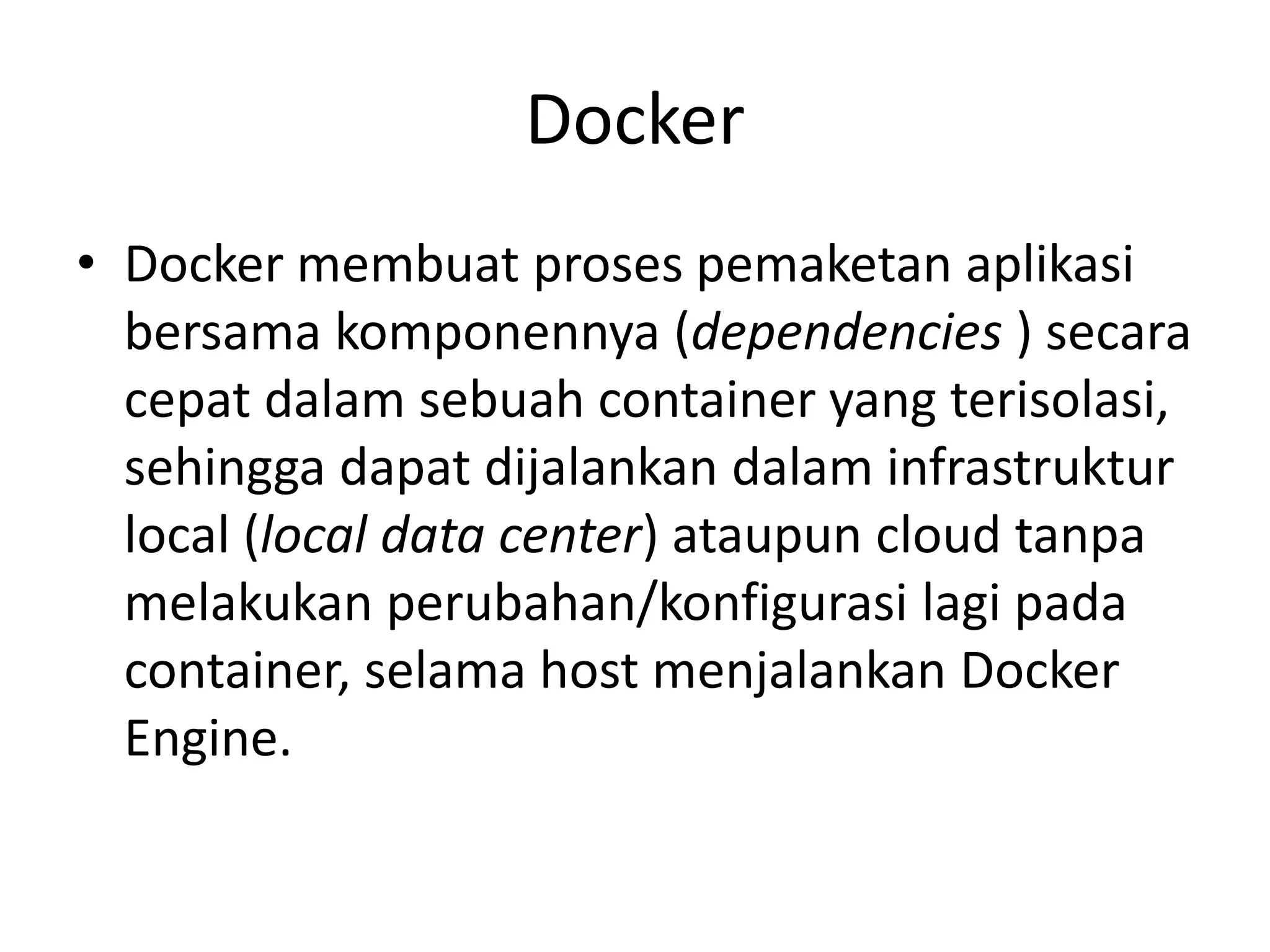 Docker
• Docker membuat proses pemaketan aplikasi
bersama komponennya (dependencies ) secara
cepat dalam sebuah container yang terisolasi,
sehingga dapat dijalankan dalam infrastruktur
local (local data center) ataupun cloud tanpa
melakukan perubahan/konfigurasi lagi pada
container, selama host menjalankan Docker
Engine.
 