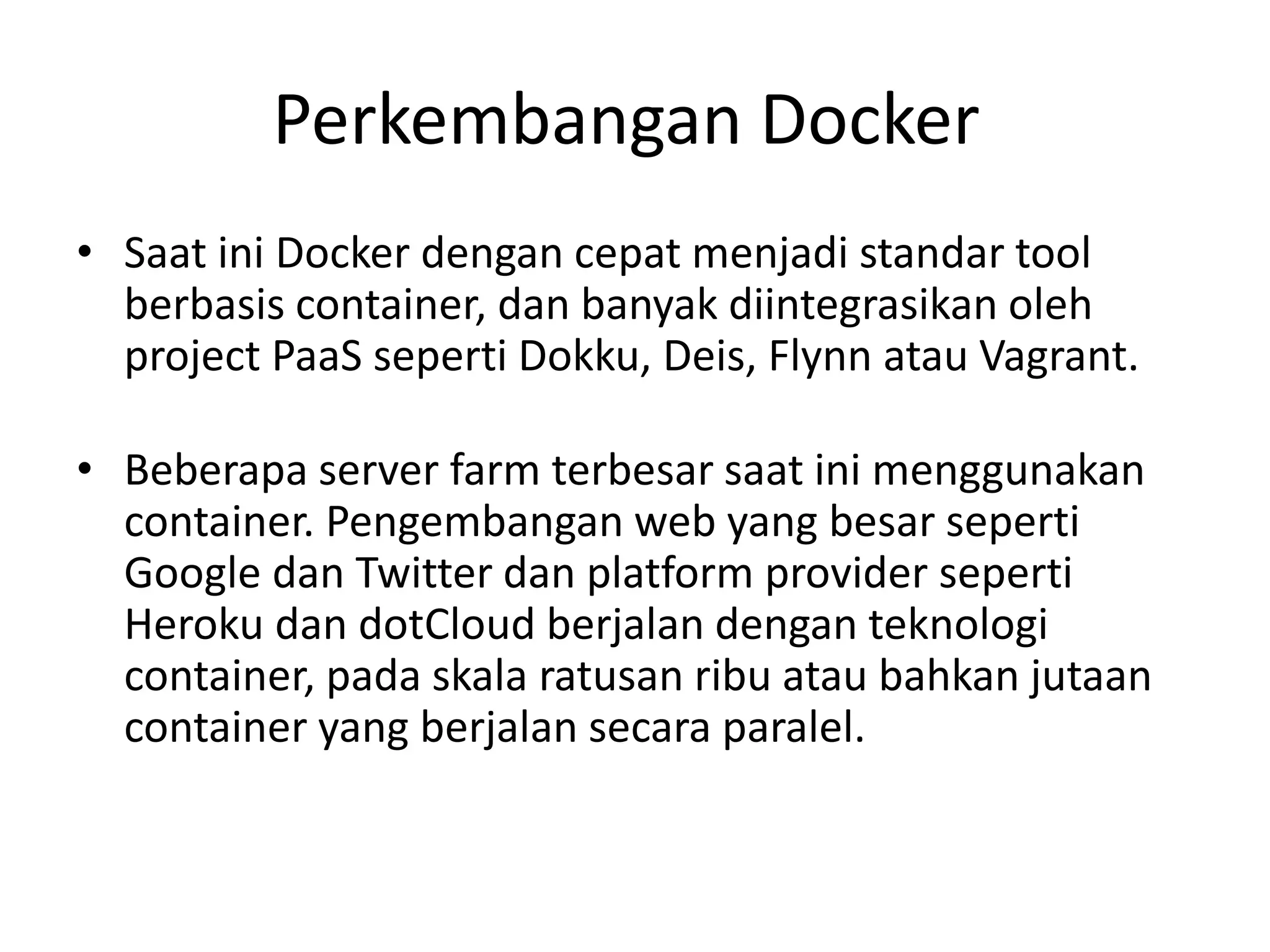 Perkembangan Docker
• Saat ini Docker dengan cepat menjadi standar tool
berbasis container, dan banyak diintegrasikan oleh
project PaaS seperti Dokku, Deis, Flynn atau Vagrant.
• Beberapa server farm terbesar saat ini menggunakan
container. Pengembangan web yang besar seperti
Google dan Twitter dan platform provider seperti
Heroku dan dotCloud berjalan dengan teknologi
container, pada skala ratusan ribu atau bahkan jutaan
container yang berjalan secara paralel.
 