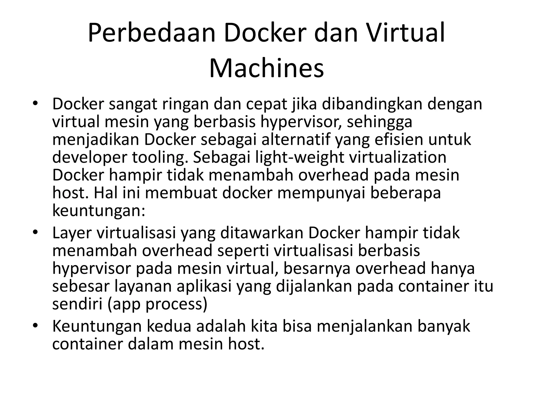 Perbedaan Docker dan Virtual
Machines
• Docker sangat ringan dan cepat jika dibandingkan dengan
virtual mesin yang berbasis hypervisor, sehingga
menjadikan Docker sebagai alternatif yang efisien untuk
developer tooling. Sebagai light-weight virtualization
Docker hampir tidak menambah overhead pada mesin
host. Hal ini membuat docker mempunyai beberapa
keuntungan:
• Layer virtualisasi yang ditawarkan Docker hampir tidak
menambah overhead seperti virtualisasi berbasis
hypervisor pada mesin virtual, besarnya overhead hanya
sebesar layanan aplikasi yang dijalankan pada container itu
sendiri (app process)
• Keuntungan kedua adalah kita bisa menjalankan banyak
container dalam mesin host.
 