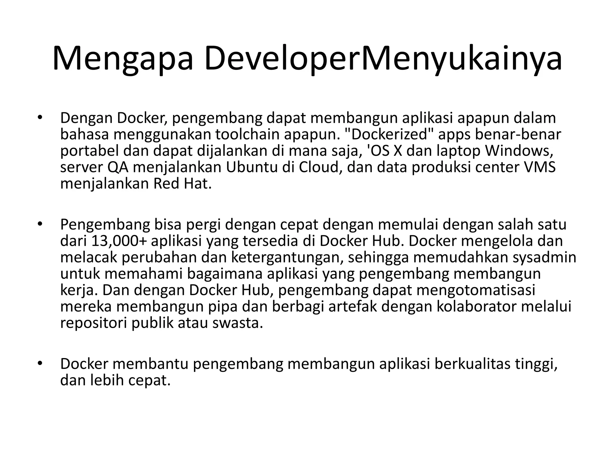 Mengapa DeveloperMenyukainya
• Dengan Docker, pengembang dapat membangun aplikasi apapun dalam
bahasa menggunakan toolchain apapun. "Dockerized" apps benar-benar
portabel dan dapat dijalankan di mana saja, 'OS X dan laptop Windows,
server QA menjalankan Ubuntu di Cloud, dan data produksi center VMS
menjalankan Red Hat.
• Pengembang bisa pergi dengan cepat dengan memulai dengan salah satu
dari 13,000+ aplikasi yang tersedia di Docker Hub. Docker mengelola dan
melacak perubahan dan ketergantungan, sehingga memudahkan sysadmin
untuk memahami bagaimana aplikasi yang pengembang membangun
kerja. Dan dengan Docker Hub, pengembang dapat mengotomatisasi
mereka membangun pipa dan berbagi artefak dengan kolaborator melalui
repositori publik atau swasta.
• Docker membantu pengembang membangun aplikasi berkualitas tinggi,
dan lebih cepat.
 