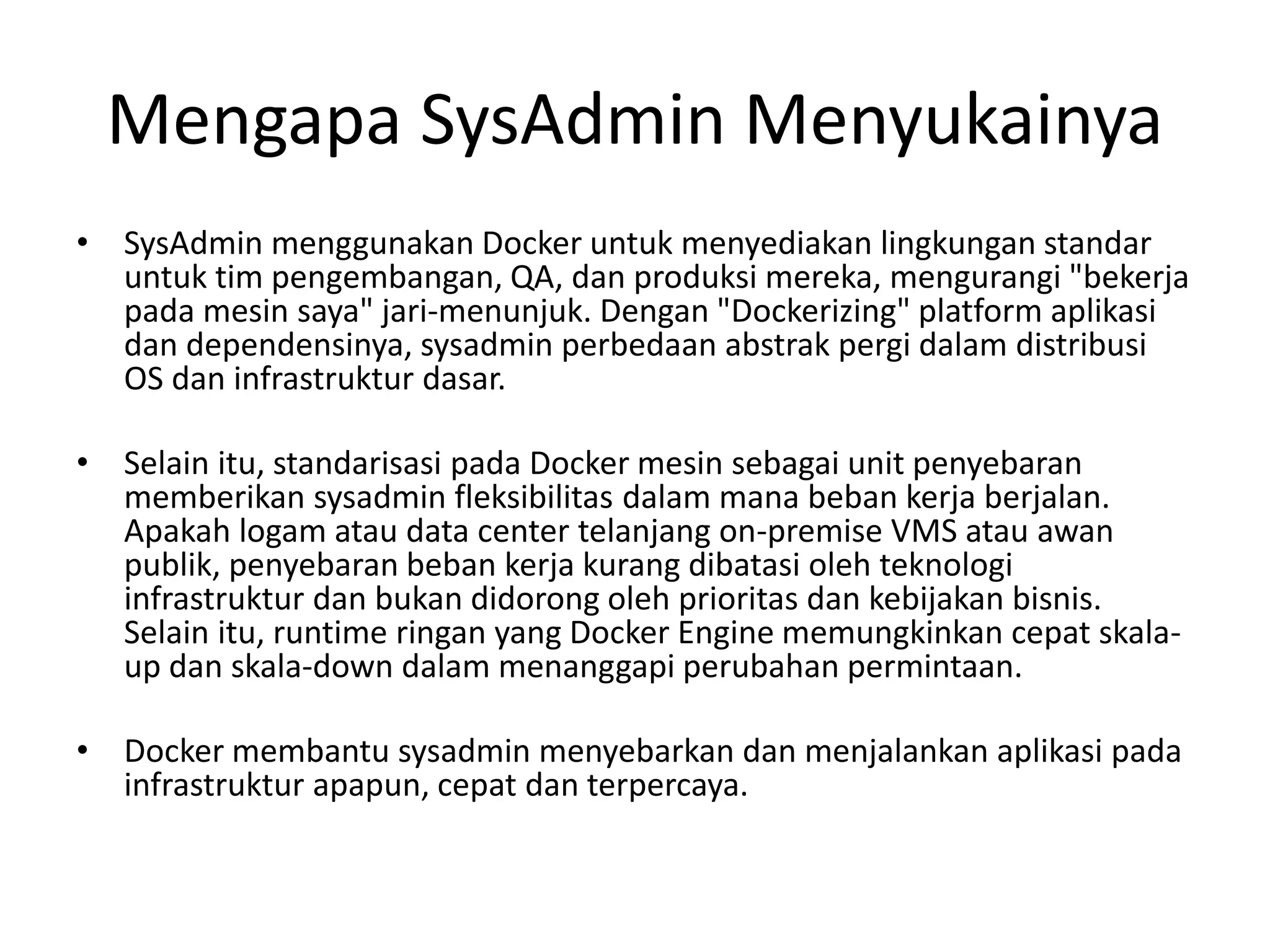 Mengapa SysAdmin Menyukainya
• SysAdmin menggunakan Docker untuk menyediakan lingkungan standar
untuk tim pengembangan, QA, dan produksi mereka, mengurangi "bekerja
pada mesin saya" jari-menunjuk. Dengan "Dockerizing" platform aplikasi
dan dependensinya, sysadmin perbedaan abstrak pergi dalam distribusi
OS dan infrastruktur dasar.
• Selain itu, standarisasi pada Docker mesin sebagai unit penyebaran
memberikan sysadmin fleksibilitas dalam mana beban kerja berjalan.
Apakah logam atau data center telanjang on-premise VMS atau awan
publik, penyebaran beban kerja kurang dibatasi oleh teknologi
infrastruktur dan bukan didorong oleh prioritas dan kebijakan bisnis.
Selain itu, runtime ringan yang Docker Engine memungkinkan cepat skala-
up dan skala-down dalam menanggapi perubahan permintaan.
• Docker membantu sysadmin menyebarkan dan menjalankan aplikasi pada
infrastruktur apapun, cepat dan terpercaya.
 