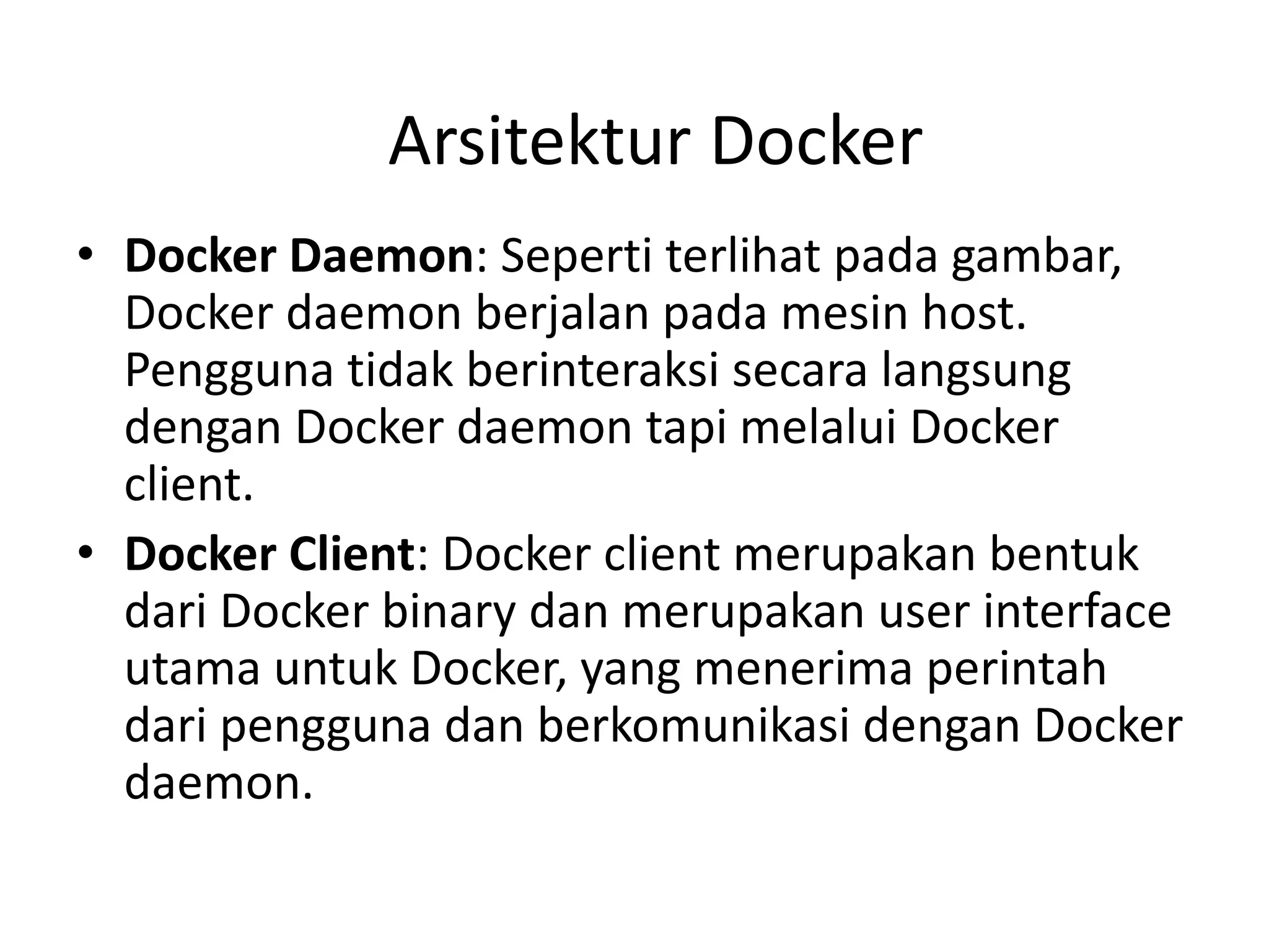 • Docker Daemon: Seperti terlihat pada gambar,
Docker daemon berjalan pada mesin host.
Pengguna tidak berinteraksi secara langsung
dengan Docker daemon tapi melalui Docker
client.
• Docker Client: Docker client merupakan bentuk
dari Docker binary dan merupakan user interface
utama untuk Docker, yang menerima perintah
dari pengguna dan berkomunikasi dengan Docker
daemon.
Arsitektur Docker
 