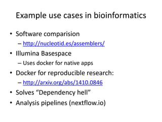 Example use cases in bioinformatics
• Software comparision
– http://nucleotid.es/assemblers/
• Illumina Basespace
– Uses docker for native apps
• Docker for reproducible research:
– http://arxiv.org/abs/1410.0846
• Solves “Dependency hell”
• Analysis pipelines (nextflow.io)
 